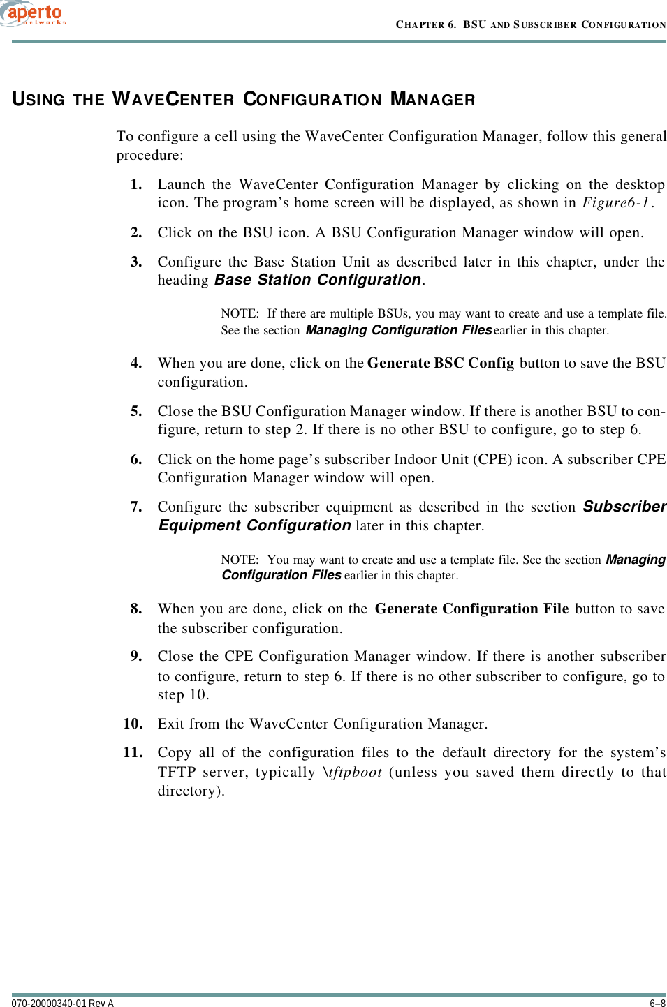 CHAPTER 6.  BSU AND S UBSCR IBER CONFIGU RATION6–8070-20000340-01 Rev AUSING THE WAVECENTER CONFIGURATION MANAGERTo configure a cell using the WaveCenter Configuration Manager, follow this generalprocedure:1. Launch the WaveCenter Configuration Manager by clicking on the desktopicon. The program’s home screen will be displayed, as shown in Figure6-1.2. Click on the BSU icon. A BSU Configuration Manager window will open.3. Configure the Base Station Unit as described later in this chapter, under theheading Base Station Configuration.NOTE:  If there are multiple BSUs, you may want to create and use a template file.See the section Managing Configuration Files earlier in this chapter.4. When you are done, click on the Generate BSC Config button to save the BSUconfiguration.5. Close the BSU Configuration Manager window. If there is another BSU to con-figure, return to step 2. If there is no other BSU to configure, go to step 6.6. Click on the home page’s subscriber Indoor Unit (CPE) icon. A subscriber CPEConfiguration Manager window will open.7. Configure the subscriber equipment as described in the section SubscriberEquipment Configuration later in this chapter.NOTE:  You may want to create and use a template file. See the section ManagingConfiguration Files earlier in this chapter.8. When you are done, click on the Generate Configuration File button to savethe subscriber configuration.9. Close the CPE Configuration Manager window. If there is another subscriberto configure, return to step 6. If there is no other subscriber to configure, go tostep 10.10. Exit from the WaveCenter Configuration Manager.11. Copy all of the configuration files to the default directory for the system’sTFTP server, typically \tftpboot (unless you saved them directly to thatdirectory).