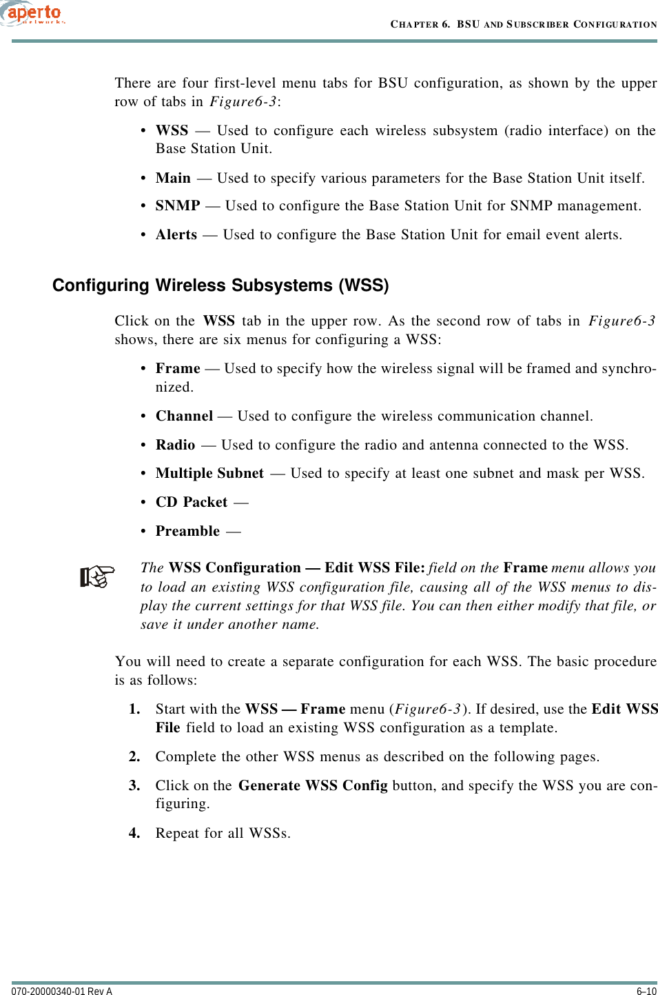 CHAPTER 6.  BSU AND S UBSCR IBER CONFIGU RATION6–10070-20000340-01 Rev AThere are four first-level menu tabs for BSU configuration, as shown by the upperrow of tabs in Figure6-3:•WSS — Used to configure each wireless subsystem (radio interface) on theBase Station Unit.•Main — Used to specify various parameters for the Base Station Unit itself.•SNMP — Used to configure the Base Station Unit for SNMP management.•Alerts — Used to configure the Base Station Unit for email event alerts.Configuring Wireless Subsystems (WSS)Click on the WSS tab in the upper row. As the second row of tabs in Figure6-3shows, there are six menus for configuring a WSS:•Frame — Used to specify how the wireless signal will be framed and synchro-nized.•Channel — Used to configure the wireless communication channel.•Radio — Used to configure the radio and antenna connected to the WSS.•Multiple Subnet — Used to specify at least one subnet and mask per WSS.•CD Packet — •Preamble — The WSS Configuration — Edit WSS File: field on the Frame menu allows youto load an existing WSS configuration file, causing all of the WSS menus to dis-play the current settings for that WSS file. You can then either modify that file, orsave it under another name.You will need to create a separate configuration for each WSS. The basic procedureis as follows:1. Start with the WSS — Frame menu (Figure6-3). If desired, use the Edit WSSFile field to load an existing WSS configuration as a template.2. Complete the other WSS menus as described on the following pages.3. Click on the Generate WSS Config button, and specify the WSS you are con-figuring.4. Repeat for all WSSs.