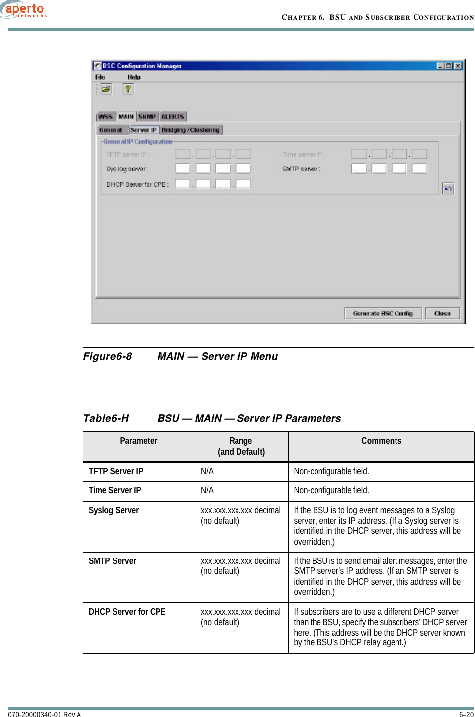 CHAPTER 6.  BSU AND S UBSCRIBER CONFIGURATION6–20070-20000340-01 Rev AFigure6-8 MAIN — Server IP MenuTable6-H BSU — MAIN — Server IP Parameters Parameter Range(and Default) CommentsTFTP Server IP N/A Non-configurable field.Time Server IP N/A Non-configurable field.Syslog Server xxx.xxx.xxx.xxx decimal(no default) If the BSU is to log event messages to a Syslog server, enter its IP address. (If a Syslog server is identified in the DHCP server, this address will be overridden.)SMTP Server xxx.xxx.xxx.xxx decimal(no default) If the BSU is to send email alert messages, enter the SMTP server’s IP address. (If an SMTP server is identified in the DHCP server, this address will be overridden.)DHCP Server for CPE xxx.xxx.xxx.xxx decimal(no default) If subscribers are to use a different DHCP server than the BSU, specify the subscribers’ DHCP server here. (This address will be the DHCP server known by the BSU’s DHCP relay agent.)