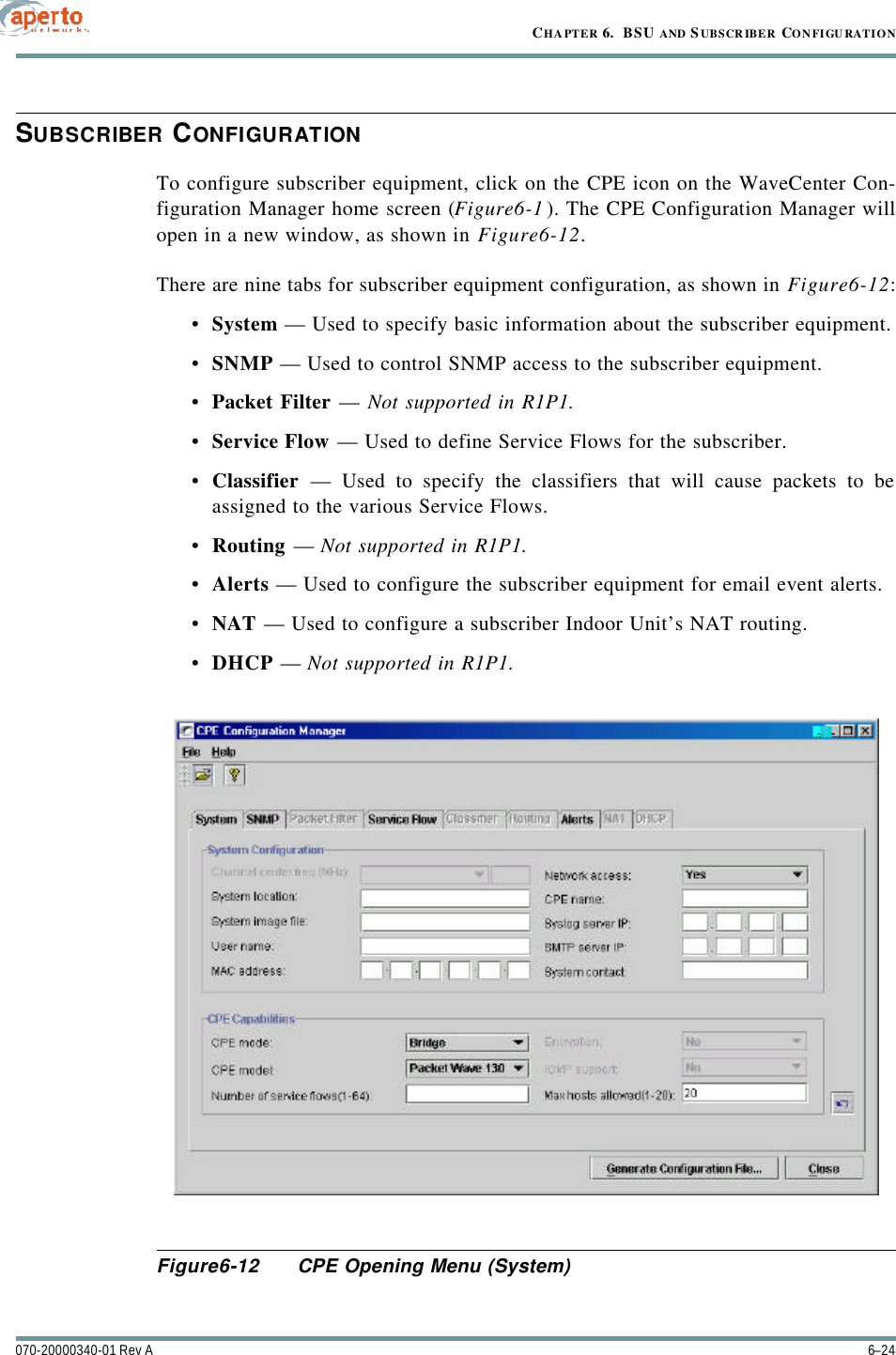 CHAPTER 6.  BSU AND S UBSCRIBER CONFIGURATION6–24070-20000340-01 Rev ASUBSCRIBER CONFIGURATIONTo configure subscriber equipment, click on the CPE icon on the WaveCenter Con-figuration Manager home screen (Figure6-1). The CPE Configuration Manager willopen in a new window, as shown in Figure6-12.There are nine tabs for subscriber equipment configuration, as shown in Figure6-12:•System — Used to specify basic information about the subscriber equipment.•SNMP — Used to control SNMP access to the subscriber equipment.•Packet Filter — Not supported in R1P1.•Service Flow — Used to define Service Flows for the subscriber.•Classifier — Used to specify the classifiers that will cause packets to beassigned to the various Service Flows.•Routing — Not supported in R1P1.•Alerts — Used to configure the subscriber equipment for email event alerts.•NAT — Used to configure a subscriber Indoor Unit’s NAT routing.•DHCP — Not supported in R1P1.Figure6-12 CPE Opening Menu (System)