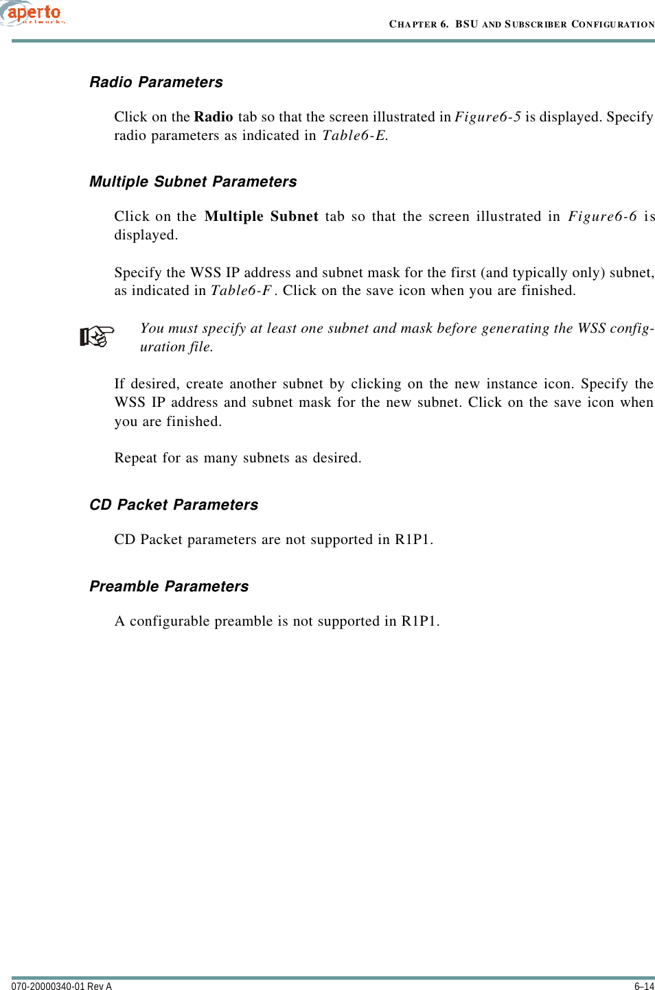 CHAPTER 6.  BSU AND S UBSCRIBER CONFIGURATION6–14070-20000340-01 Rev ARadio ParametersClick on the Radio tab so that the screen illustrated in Figure6-5 is displayed. Specifyradio parameters as indicated in Table6-E.Multiple Subnet ParametersClick on the Multiple Subnet tab so that the screen illustrated in Figure6-6 isdisplayed.Specify the WSS IP address and subnet mask for the first (and typically only) subnet,as indicated in Table6-F. Click on the save icon when you are finished.You must specify at least one subnet and mask before generating the WSS config-uration file.If desired, create another subnet by clicking on the new instance icon. Specify theWSS IP address and subnet mask for the new subnet. Click on the save icon whenyou are finished.Repeat for as many subnets as desired.CD Packet ParametersCD Packet parameters are not supported in R1P1.Preamble ParametersA configurable preamble is not supported in R1P1.