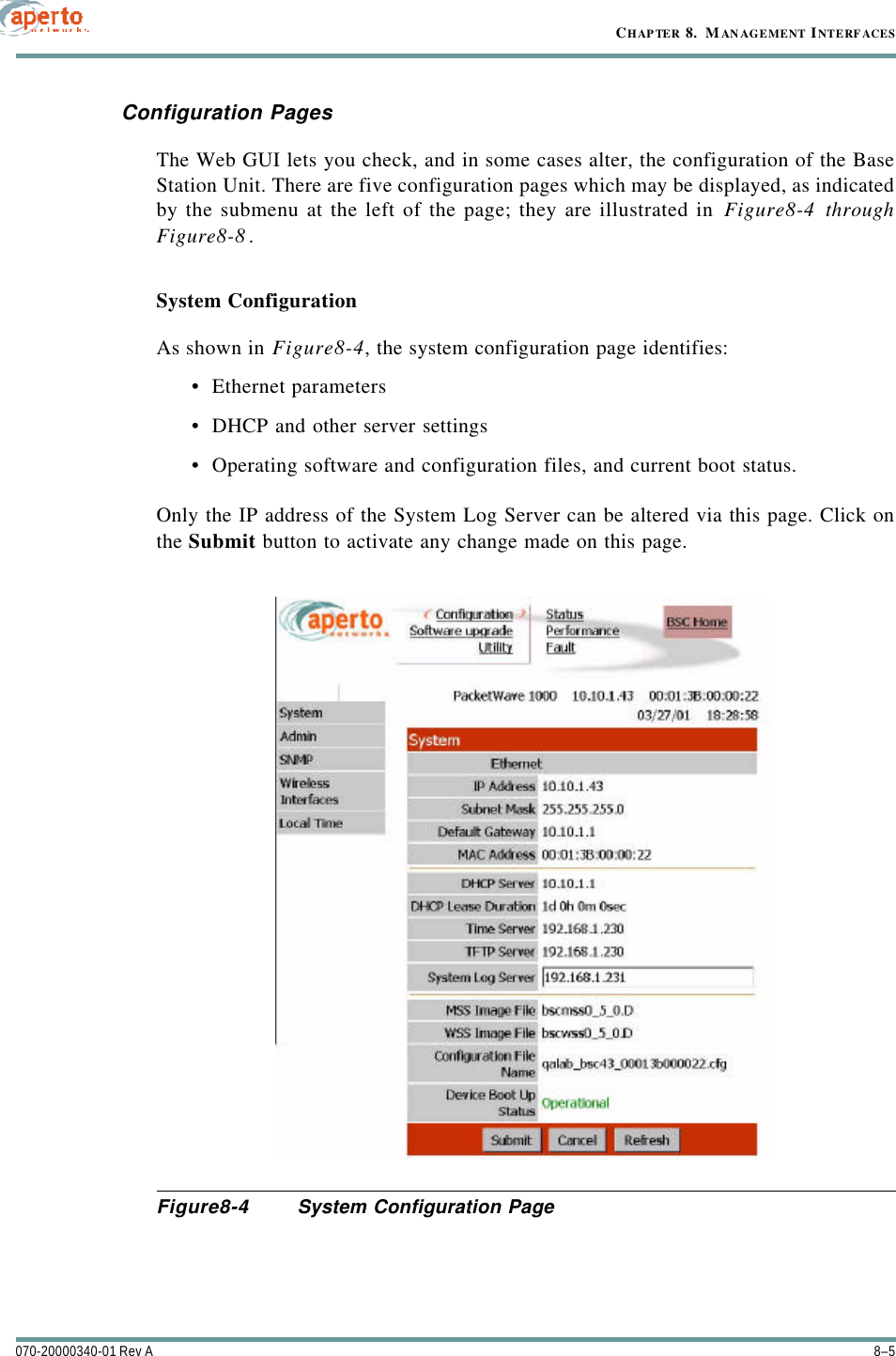 8–5070-20000340-01 Rev ACHAPTER 8.  MANAGEMENT INTERFACESConfiguration PagesThe Web GUI lets you check, and in some cases alter, the configuration of the BaseStation Unit. There are five configuration pages which may be displayed, as indicatedby the submenu at the left of the page; they are illustrated in Figure8-4 throughFigure8-8.System ConfigurationAs shown in Figure8-4, the system configuration page identifies:•Ethernet parameters•DHCP and other server settings•Operating software and configuration files, and current boot status. Only the IP address of the System Log Server can be altered via this page. Click onthe Submit button to activate any change made on this page.Figure8-4 System Configuration Page