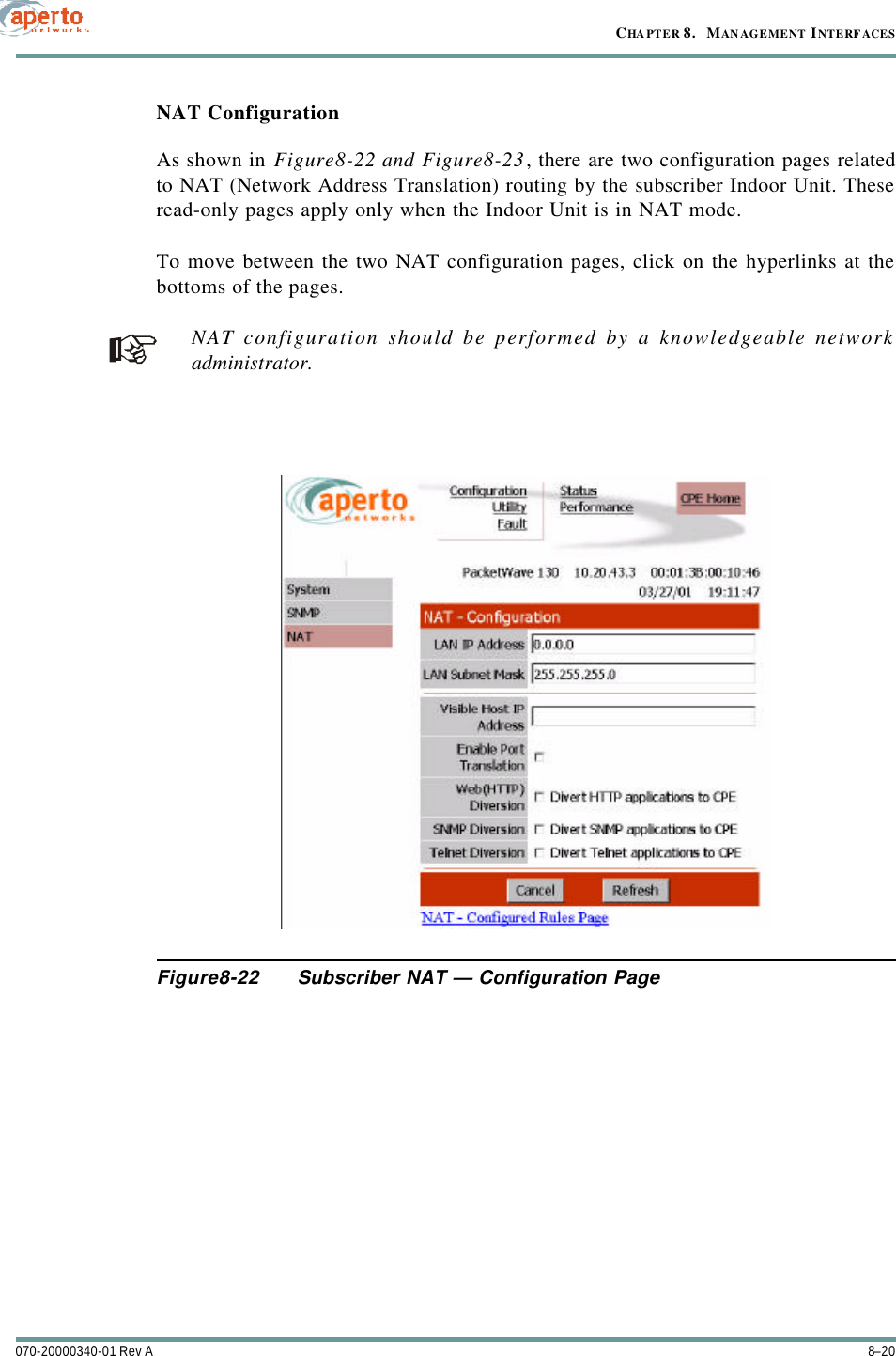 CHAPTER 8.   MANAGEMENT INTERFACES8–20070-20000340-01 Rev ANAT ConfigurationAs shown in Figure8-22 and Figure8-23, there are two configuration pages relatedto NAT (Network Address Translation) routing by the subscriber Indoor Unit. Theseread-only pages apply only when the Indoor Unit is in NAT mode.To move between the two NAT configuration pages, click on the hyperlinks at thebottoms of the pages.NAT configuration should be performed by a knowledgeable networkadministrator.Figure8-22 Subscriber NAT — Configuration Page