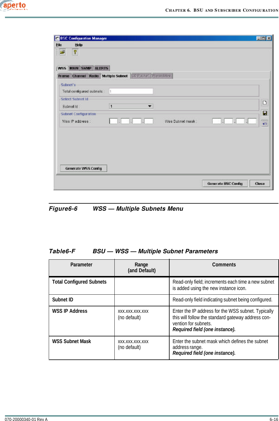 CHAPTER 6.  BSU AND S UBSCRIBER CONFIGURATION6–16070-20000340-01 Rev AFigure6-6 WSS — Multiple Subnets MenuTable6-F BSU — WSS — Multiple Subnet ParametersParameter Range(and Default) CommentsTotal Configured Subnets Read-only field; increments each time a new subnet is added using the new instance icon.Subnet ID Read-only field indicating subnet being configured.WSS IP Address xxx.xxx.xxx.xxx(no default) Enter the IP address for the WSS subnet. Typically this will follow the standard gateway address con-vention for subnets.Required field (one instance).WSS Subnet Mask xxx.xxx.xxx.xxx(no default) Enter the subnet mask which defines the subnet address range.Required field (one instance).