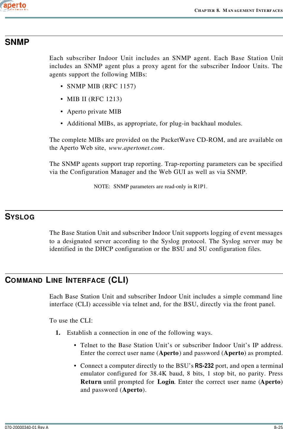 8–25070-20000340-01 Rev ACHAPTER 8.  MANAGEMENT INTERFACESSNMPEach subscriber Indoor Unit includes an SNMP agent. Each Base Station Unitincludes an SNMP agent plus a proxy agent for the subscriber Indoor Units. Theagents support the following MIBs:•SNMP MIB (RFC 1157)•MIB II (RFC 1213)•Aperto private MIB•Additional MIBs, as appropriate, for plug-in backhaul modules.The complete MIBs are provided on the PacketWave CD-ROM, and are available onthe Aperto Web site, www.apertonet.com.The SNMP agents support trap reporting. Trap-reporting parameters can be specifiedvia the Configuration Manager and the Web GUI as well as via SNMP.NOTE:  SNMP parameters are read-only in R1P1.SYSLOGThe Base Station Unit and subscriber Indoor Unit supports logging of event messagesto a designated server according to the Syslog protocol. The Syslog server may beidentified in the DHCP configuration or the BSU and SU configuration files.COMMAND LINE INTERFACE (CLI)Each Base Station Unit and subscriber Indoor Unit includes a simple command lineinterface (CLI) accessible via telnet and, for the BSU, directly via the front panel.To use the CLI:1. Establish a connection in one of the following ways.•Telnet to the Base Station Unit’s or subscriber Indoor Unit’s IP address.Enter the correct user name (Aperto) and password (Aperto) as prompted.•Connect a computer directly to the BSU’s RS-232 port, and open a terminalemulator configured for 38.4K baud, 8 bits, 1 stop bit, no parity. PressReturn until prompted for Login. Enter the correct user name (Aperto)and password (Aperto).