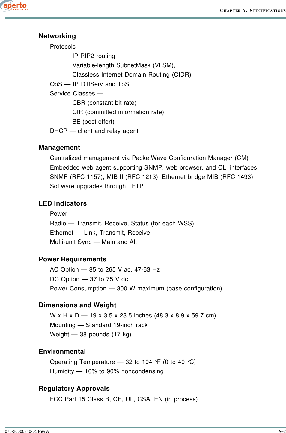 CHAPTER A.  SPECIFICATIONSA–2070-20000340-01 Rev ANetworkingProtocols — IP RIP2 routing Variable-length SubnetMask (VLSM),Classless Internet Domain Routing (CIDR)QoS — IP DiffServ and ToSService Classes — CBR (constant bit rate)CIR (committed information rate)BE (best effort)DHCP — client and relay agentManagementCentralized management via PacketWave Configuration Manager (CM)Embedded web agent supporting SNMP, web browser, and CLI interfacesSNMP (RFC 1157), MIB II (RFC 1213), Ethernet bridge MIB (RFC 1493)Software upgrades through TFTPLED IndicatorsPowerRadio — Transmit, Receive, Status (for each WSS)Ethernet — Link, Transmit, ReceiveMulti-unit Sync — Main and AltPower Requirements AC Option — 85 to 265 V ac, 47-63 HzDC Option — 37 to 75 V dcPower Consumption — 300 W maximum (base configuration)Dimensions and WeightW x H x D — 19 x 3.5 x 23.5 inches (48.3 x 8.9 x 59.7 cm)Mounting — Standard 19-inch rackWeight — 38 pounds (17 kg)EnvironmentalOperating Temperature — 32 to 104 °F (0 to 40 °C)Humidity — 10% to 90% noncondensingRegulatory ApprovalsFCC Part 15 Class B, CE, UL, CSA, EN (in process)