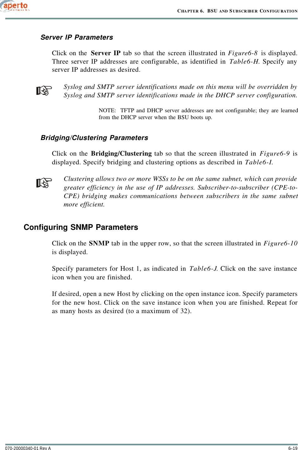 6–19070-20000340-01 Rev ACHAPTER 6.  BSU AND S UBSCRIBER CONFIGURATIONServer IP ParametersClick on the  Server IP tab so that the screen illustrated in Figure6-8 is displayed.Three server IP addresses are configurable, as identified in Table6-H. Specify anyserver IP addresses as desired.Syslog and SMTP server identifications made on this menu will be overridden bySyslog and SMTP server identifications made in the DHCP server configuration.NOTE:  TFTP and DHCP server addresses are not configurable; they are learnedfrom the DHCP server when the BSU boots up.Bridging/Clustering ParametersClick on the Bridging/Clustering tab so that the screen illustrated in Figure6-9 isdisplayed. Specify bridging and clustering options as described in Table6-I.Clustering allows two or more WSSs to be on the same subnet, which can providegreater efficiency in the use of IP addresses. Subscriber-to-subscriber (CPE-to-CPE) bridging makes communications between subscribers in the same subnetmore efficient.Configuring SNMP ParametersClick on the SNMP tab in the upper row, so that the screen illustrated in Figure6-10is displayed.Specify parameters for Host 1, as indicated in Table6-J. Click on the save instanceicon when you are finished.If desired, open a new Host by clicking on the open instance icon. Specify parametersfor the new host. Click on the save instance icon when you are finished. Repeat foras many hosts as desired (to a maximum of 32).