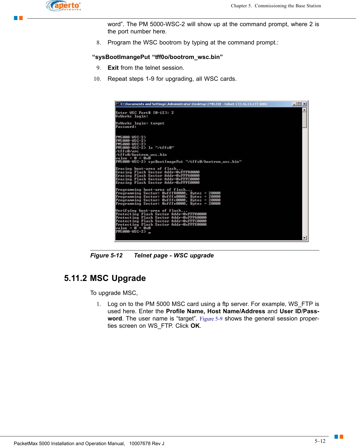 5–12PacketMax 5000 Installation and Operation Manual,   10007678 Rev JChapter 5.  Commissioning the Base Stationword”. The PM 5000-WSC-2 will show up at the command prompt, where 2 is the port number here.8. Program the WSC bootrom by typing at the command prompt.: “sysBootImangePut “tff0o/bootrom_wsc.bin” 9. Exit from the telnet session.10. Repeat steps 1-9 for upgrading, all WSC cards.Figure 5-12 Telnet page - WSC upgrade5.11.2 MSC UpgradeTo upgrade MSC,1. Log on to the PM 5000 MSC card using a ftp server. For example, WS_FTP is used here. Enter the Profile Name, Host Name/Address and User ID/Pass-word. The user name is “target”. Figure 5-9 shows the general session proper-ties screen on WS_FTP. Click OK.