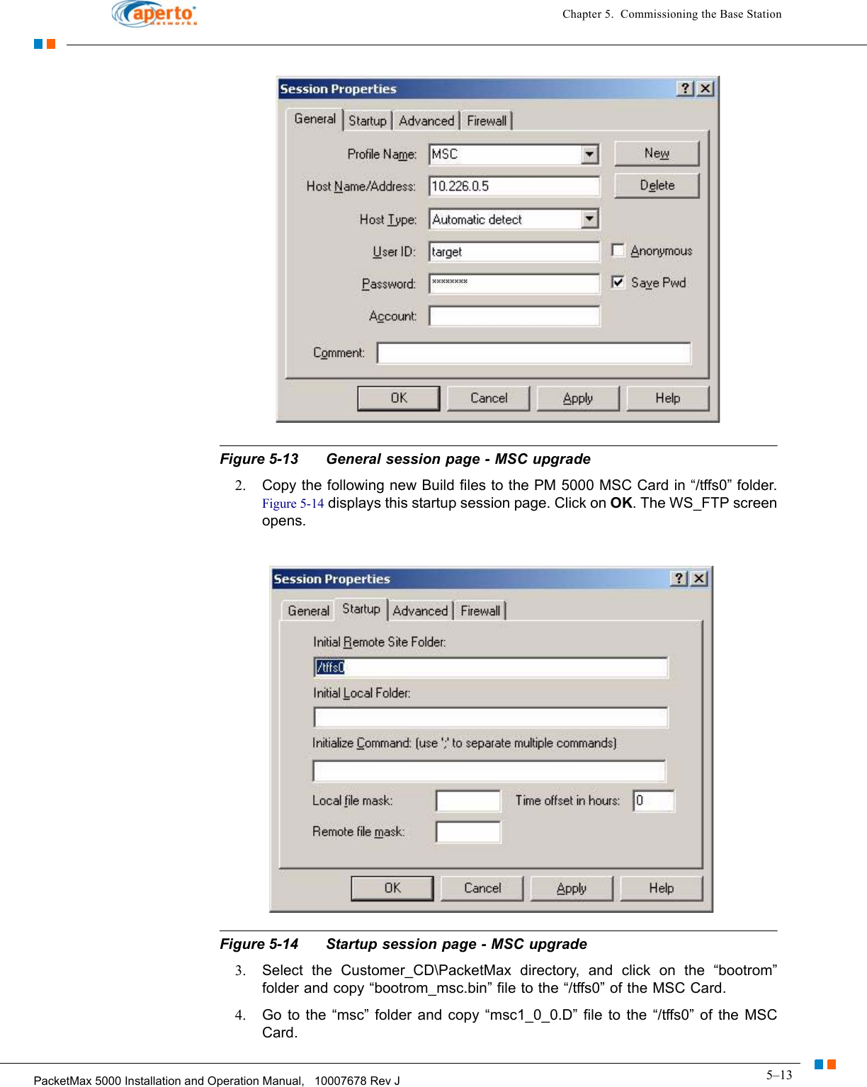 5–13PacketMax 5000 Installation and Operation Manual,   10007678 Rev JChapter 5.  Commissioning the Base StationFigure 5-13 General session page - MSC upgrade2. Copy the following new Build files to the PM 5000 MSC Card in “/tffs0” folder. Figure 5-14 displays this startup session page. Click on OK. The WS_FTP screen opens.Figure 5-14 Startup session page - MSC upgrade3. Select the Customer_CD\PacketMax directory, and click on the “bootrom” folder and copy “bootrom_msc.bin” file to the “/tffs0” of the MSC Card. 4. Go to the “msc” folder and copy “msc1_0_0.D” file to the “/tffs0” of the MSC Card. 