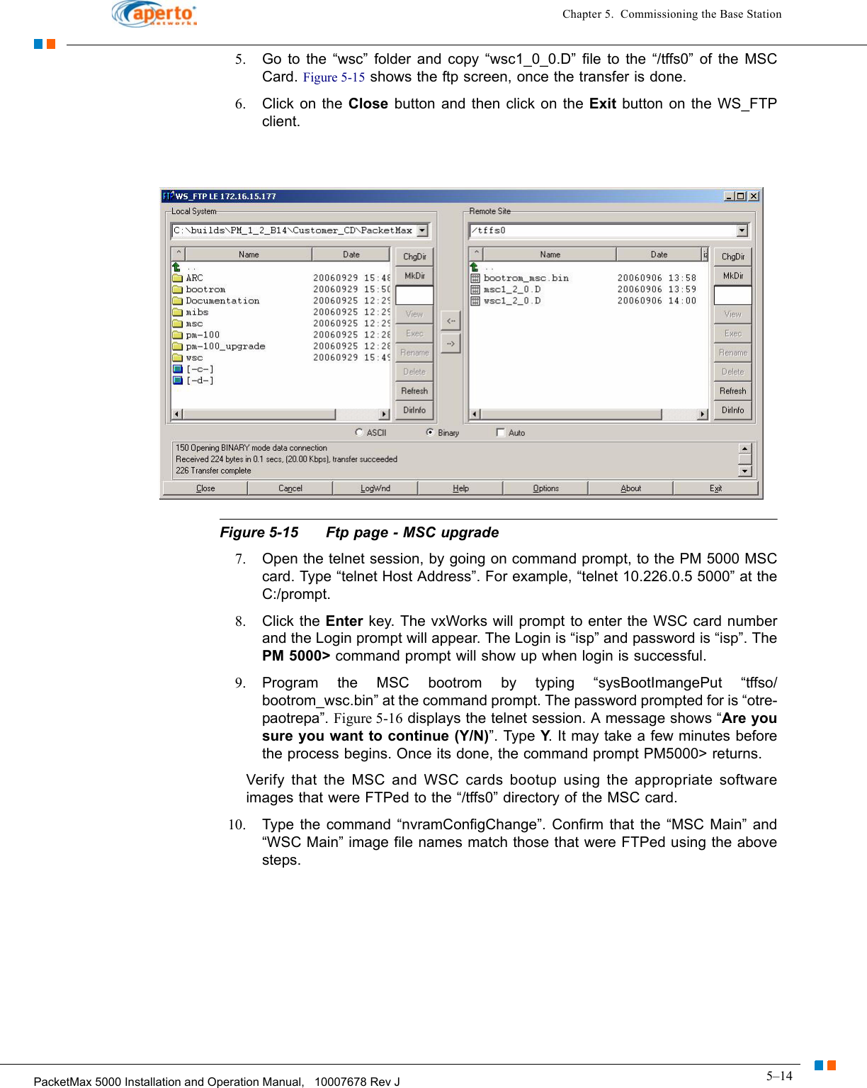 5–14PacketMax 5000 Installation and Operation Manual,   10007678 Rev JChapter 5.  Commissioning the Base Station5. Go to the “wsc” folder and copy “wsc1_0_0.D” file to the “/tffs0” of the MSC Card. Figure 5-15 shows the ftp screen, once the transfer is done.6. Click on the Close button and then click on the Exit button on the WS_FTP client.Figure 5-15 Ftp page - MSC upgrade7. Open the telnet session, by going on command prompt, to the PM 5000 MSC card. Type “telnet Host Address”. For example, “telnet 10.226.0.5 5000” at the C:/prompt. 8. Click the Enter key. The vxWorks will prompt to enter the WSC card number and the Login prompt will appear. The Login is “isp” and password is “isp”. The PM 5000&gt; command prompt will show up when login is successful.9. Program the MSC bootrom by typing “sysBootImangePut “tffso/bootrom_wsc.bin” at the command prompt. The password prompted for is “otre-paotrepa”. Figure 5-16 displays the telnet session. A message shows “Are you sure you want to continue (Y/N)”. Type Y. It may take a few minutes before the process begins. Once its done, the command prompt PM5000&gt; returns. Verify that the MSC and WSC cards bootup using the appropriate software images that were FTPed to the “/tffs0” directory of the MSC card. 10. Type the command “nvramConfigChange”. Confirm that the “MSC Main” and “WSC Main” image file names match those that were FTPed using the above steps.