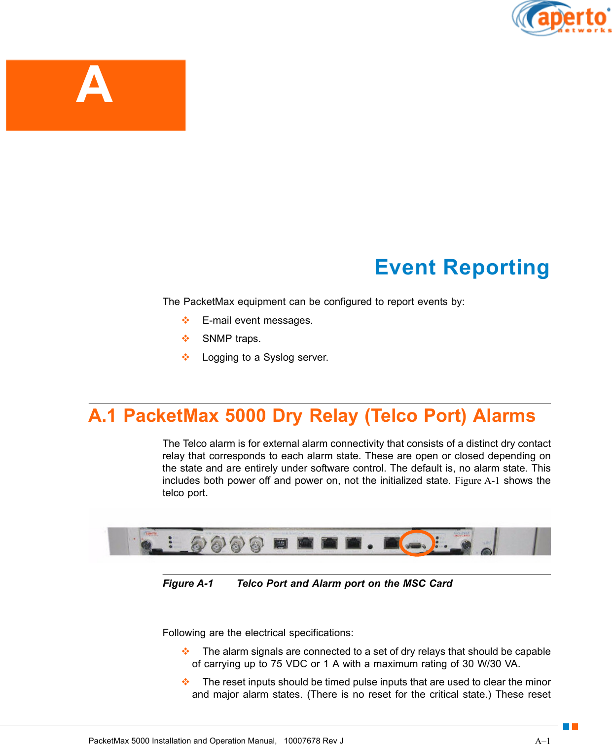 A–1PacketMax 5000 Installation and Operation Manual,   10007678 Rev JEvent ReportingThe PacketMax equipment can be configured to report events by:  E-mail event messages.  SNMP traps.  Logging to a Syslog server.A.1 PacketMax 5000 Dry Relay (Telco Port) AlarmsThe Telco alarm is for external alarm connectivity that consists of a distinct dry contact relay that corresponds to each alarm state. These are open or closed depending on the state and are entirely under software control. The default is, no alarm state. This includes both power off and power on, not the initialized state. Figure A-1 shows the telco port.Figure A-1 Telco Port and Alarm port on the MSC CardFollowing are the electrical specifications:  The alarm signals are connected to a set of dry relays that should be capable of carrying up to 75 VDC or 1 A with a maximum rating of 30 W/30 VA.  The reset inputs should be timed pulse inputs that are used to clear the minor and major alarm states. (There is no reset for the critical state.) These reset A