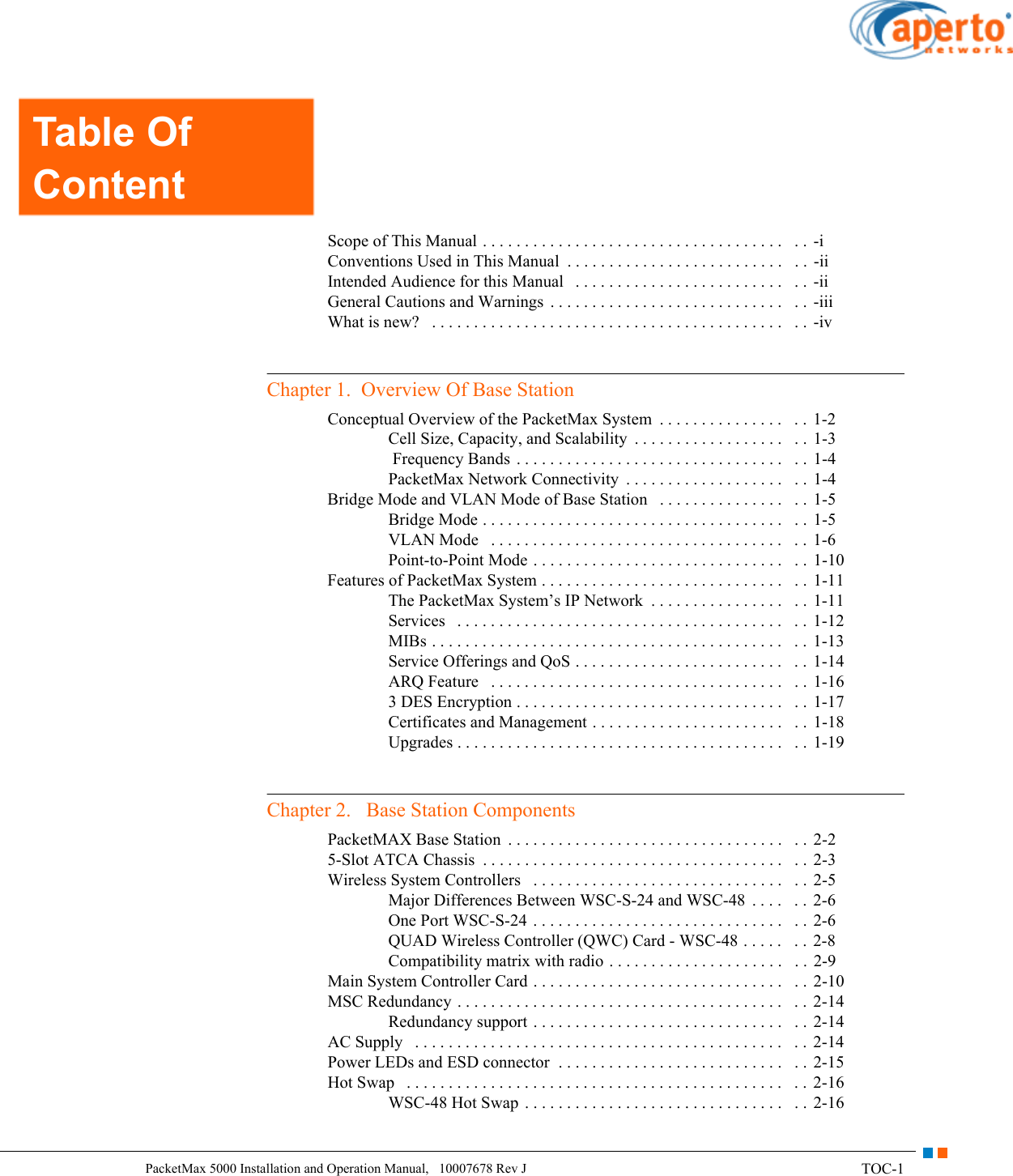 TOC-1PacketMax 5000 Installation and Operation Manual,   10007678 Rev JTable Of ContentsScope of This Manual . . . . . . . . . . . . . . . . . . . . . . . . . . . . . . . . . . . .   . .  -iConventions Used in This Manual  . . . . . . . . . . . . . . . . . . . . . . . . . .   . .  -iiIntended Audience for this Manual   . . . . . . . . . . . . . . . . . . . . . . . . .   . .  -iiGeneral Cautions and Warnings  . . . . . . . . . . . . . . . . . . . . . . . . . . . .   . .  -iiiWhat is new?   . . . . . . . . . . . . . . . . . . . . . . . . . . . . . . . . . . . . . . . . . .   . . -ivChapter 1.  Overview Of Base StationConceptual Overview of the PacketMax System  . . . . . . . . . . . . . . .   . .  1-2Cell Size, Capacity, and Scalability  . . . . . . . . . . . . . . . . . .   . .  1-3 Frequency Bands . . . . . . . . . . . . . . . . . . . . . . . . . . . . . . . .   . .  1-4PacketMax Network Connectivity  . . . . . . . . . . . . . . . . . . .   . . 1-4Bridge Mode and VLAN Mode of Base Station   . . . . . . . . . . . . . . .   . . 1-5Bridge Mode . . . . . . . . . . . . . . . . . . . . . . . . . . . . . . . . . . . .   . .  1-5VLAN Mode   . . . . . . . . . . . . . . . . . . . . . . . . . . . . . . . . . . .   . .  1-6Point-to-Point Mode . . . . . . . . . . . . . . . . . . . . . . . . . . . . . .   . .  1-10Features of PacketMax System . . . . . . . . . . . . . . . . . . . . . . . . . . . . .   . .  1-11The PacketMax System’s IP Network  . . . . . . . . . . . . . . . .   . .  1-11Services   . . . . . . . . . . . . . . . . . . . . . . . . . . . . . . . . . . . . . . .   . .  1-12MIBs . . . . . . . . . . . . . . . . . . . . . . . . . . . . . . . . . . . . . . . . . .   . .  1-13Service Offerings and QoS . . . . . . . . . . . . . . . . . . . . . . . . .   . . 1-14ARQ Feature   . . . . . . . . . . . . . . . . . . . . . . . . . . . . . . . . . . .   . .  1-163 DES Encryption . . . . . . . . . . . . . . . . . . . . . . . . . . . . . . . .   . . 1-17Certificates and Management . . . . . . . . . . . . . . . . . . . . . . .   . . 1-18Upgrades . . . . . . . . . . . . . . . . . . . . . . . . . . . . . . . . . . . . . . .   . .  1-19Chapter 2.   Base Station ComponentsPacketMAX Base Station  . . . . . . . . . . . . . . . . . . . . . . . . . . . . . . . . .   . . 2-25-Slot ATCA Chassis  . . . . . . . . . . . . . . . . . . . . . . . . . . . . . . . . . . . .   . .  2-3Wireless System Controllers   . . . . . . . . . . . . . . . . . . . . . . . . . . . . . .   . .  2-5Major Differences Between WSC-S-24 and WSC-48  . . . .   . .  2-6One Port WSC-S-24 . . . . . . . . . . . . . . . . . . . . . . . . . . . . . .   . .  2-6QUAD Wireless Controller (QWC) Card - WSC-48 . . . . .   . .  2-8Compatibility matrix with radio . . . . . . . . . . . . . . . . . . . . .   . .  2-9Main System Controller Card . . . . . . . . . . . . . . . . . . . . . . . . . . . . . .   . .  2-10MSC Redundancy . . . . . . . . . . . . . . . . . . . . . . . . . . . . . . . . . . . . . . .   . .  2-14Redundancy support . . . . . . . . . . . . . . . . . . . . . . . . . . . . . .   . .  2-14AC Supply   . . . . . . . . . . . . . . . . . . . . . . . . . . . . . . . . . . . . . . . . . . . .   . . 2-14Power LEDs and ESD connector  . . . . . . . . . . . . . . . . . . . . . . . . . . .   . .  2-15Hot Swap   . . . . . . . . . . . . . . . . . . . . . . . . . . . . . . . . . . . . . . . . . . . . .   . . 2-16WSC-48 Hot Swap  . . . . . . . . . . . . . . . . . . . . . . . . . . . . . . .   . .  2-16Table Of Content