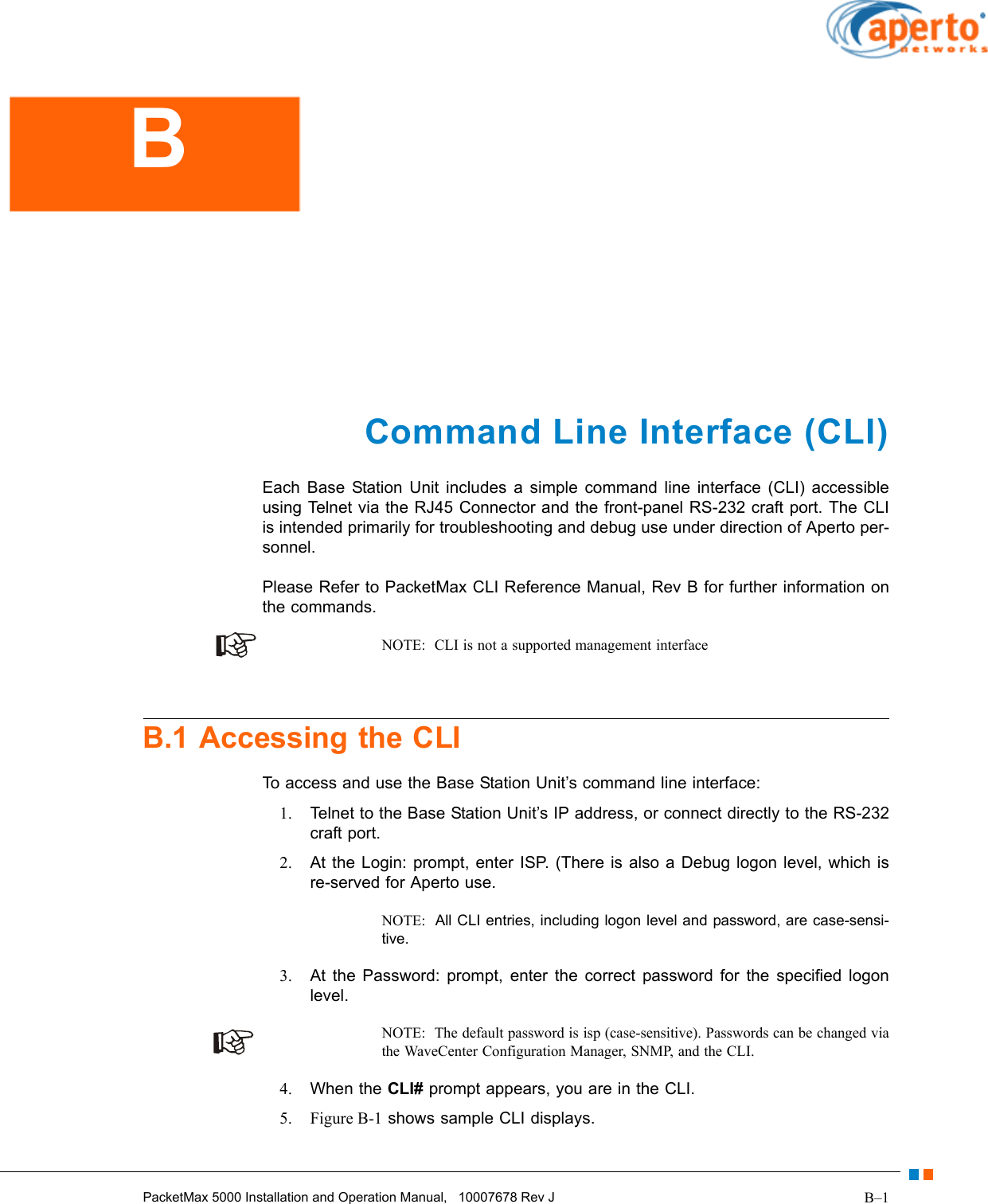 B–1PacketMax 5000 Installation and Operation Manual,   10007678 Rev JCommand Line Interface (CLI)Each Base Station Unit includes a simple command line interface (CLI) accessible using Telnet via the RJ45 Connector and the front-panel RS-232 craft port. The CLI is intended primarily for troubleshooting and debug use under direction of Aperto per-sonnel.Please Refer to PacketMax CLI Reference Manual, Rev B for further information on the commands.NOTE:  CLI is not a supported management interfaceB.1 Accessing the CLITo access and use the Base Station Unit’s command line interface:1. Telnet to the Base Station Unit’s IP address, or connect directly to the RS-232 craft port.2. At the Login: prompt, enter ISP. (There is also a Debug logon level, which is re-served for Aperto use. NOTE:  All CLI entries, including logon level and password, are case-sensi-tive.3. At the Password: prompt, enter the correct password for the specified logon level.NOTE:  The default password is isp (case-sensitive). Passwords can be changed via the WaveCenter Configuration Manager, SNMP, and the CLI.4. When the CLI# prompt appears, you are in the CLI.5. Figure B-1 shows sample CLI displays.B