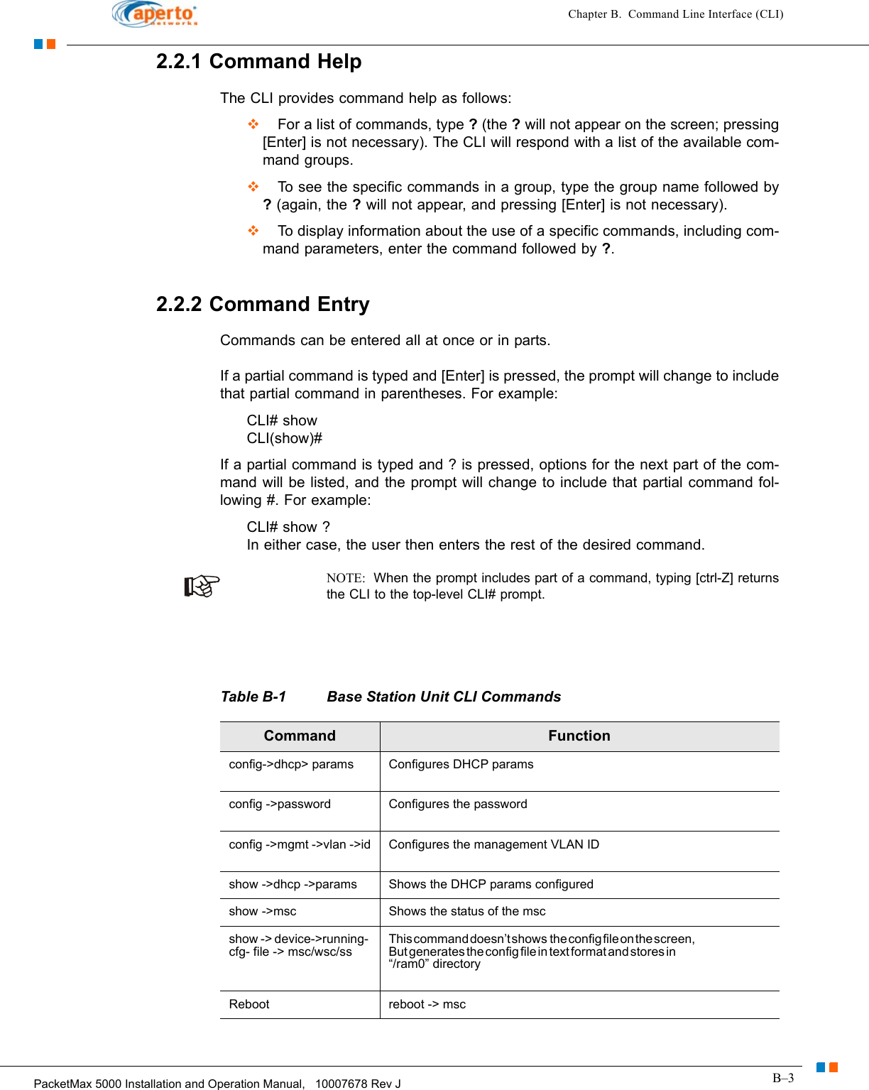 B–3PacketMax 5000 Installation and Operation Manual,   10007678 Rev JChapter B.  Command Line Interface (CLI)2.2.1 Command HelpThe CLI provides command help as follows:  For a list of commands, type ? (the ? will not appear on the screen; pressing [Enter] is not necessary). The CLI will respond with a list of the available com-mand groups.  To see the specific commands in a group, type the group name followed by ? (again, the ? will not appear, and pressing [Enter] is not necessary).  To display information about the use of a specific commands, including com-mand parameters, enter the command followed by ?.2.2.2 Command EntryCommands can be entered all at once or in parts.If a partial command is typed and [Enter] is pressed, the prompt will change to include that partial command in parentheses. For example:CLI# show CLI(show)#If a partial command is typed and ? is pressed, options for the next part of the com-mand will be listed, and the prompt will change to include that partial command fol-lowing #. For example:CLI# show ? In either case, the user then enters the rest of the desired command.NOTE:  When the prompt includes part of a command, typing [ctrl-Z] returns the CLI to the top-level CLI# prompt.                                                              Table B-1 Base Station Unit CLI Commands Command Functionconfig-&gt;dhcp&gt; params Configures DHCP paramsconfig -&gt;password Configures the passwordconfig -&gt;mgmt -&gt;vlan -&gt;id Configures the management VLAN IDshow -&gt;dhcp -&gt;params Shows the DHCP params configuredshow -&gt;msc Shows the status of the mscshow -&gt; device-&gt;running- cfg- file -&gt; msc/wsc/ssThis command doesn’t shows  the config file on the screen,                                                                But generates the config file in text format and stores in                                                                “/ram0” directoryReboot reboot -&gt; msc