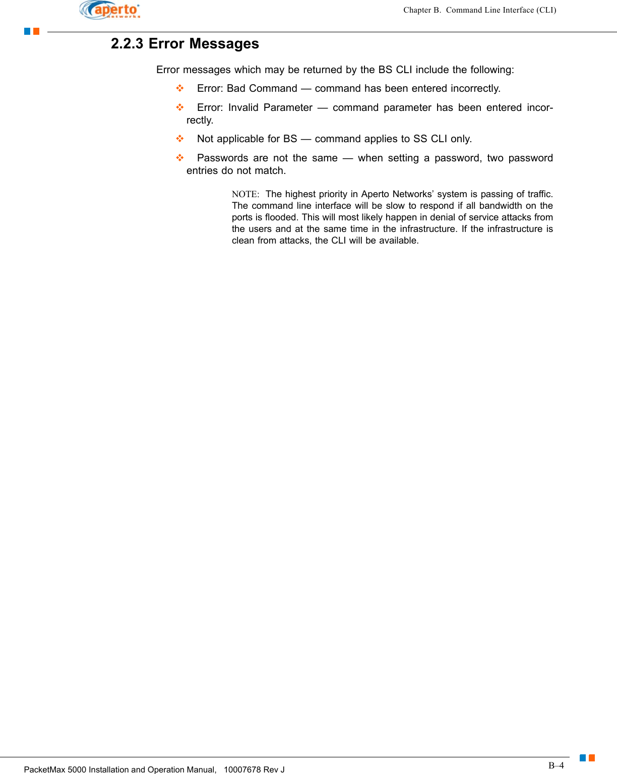 B–4PacketMax 5000 Installation and Operation Manual,   10007678 Rev JChapter B.  Command Line Interface (CLI)2.2.3 Error MessagesError messages which may be returned by the BS CLI include the following:  Error: Bad Command — command has been entered incorrectly.  Error: Invalid Parameter — command parameter has been entered incor-rectly.  Not applicable for BS — command applies to SS CLI only.  Passwords are not the same — when setting a password, two password entries do not match.NOTE:  The highest priority in Aperto Networks’ system is passing of traffic. The command line interface will be slow to respond if all bandwidth on the ports is flooded. This will most likely happen in denial of service attacks from the users and at the same time in the infrastructure. If the infrastructure is clean from attacks, the CLI will be available. 
