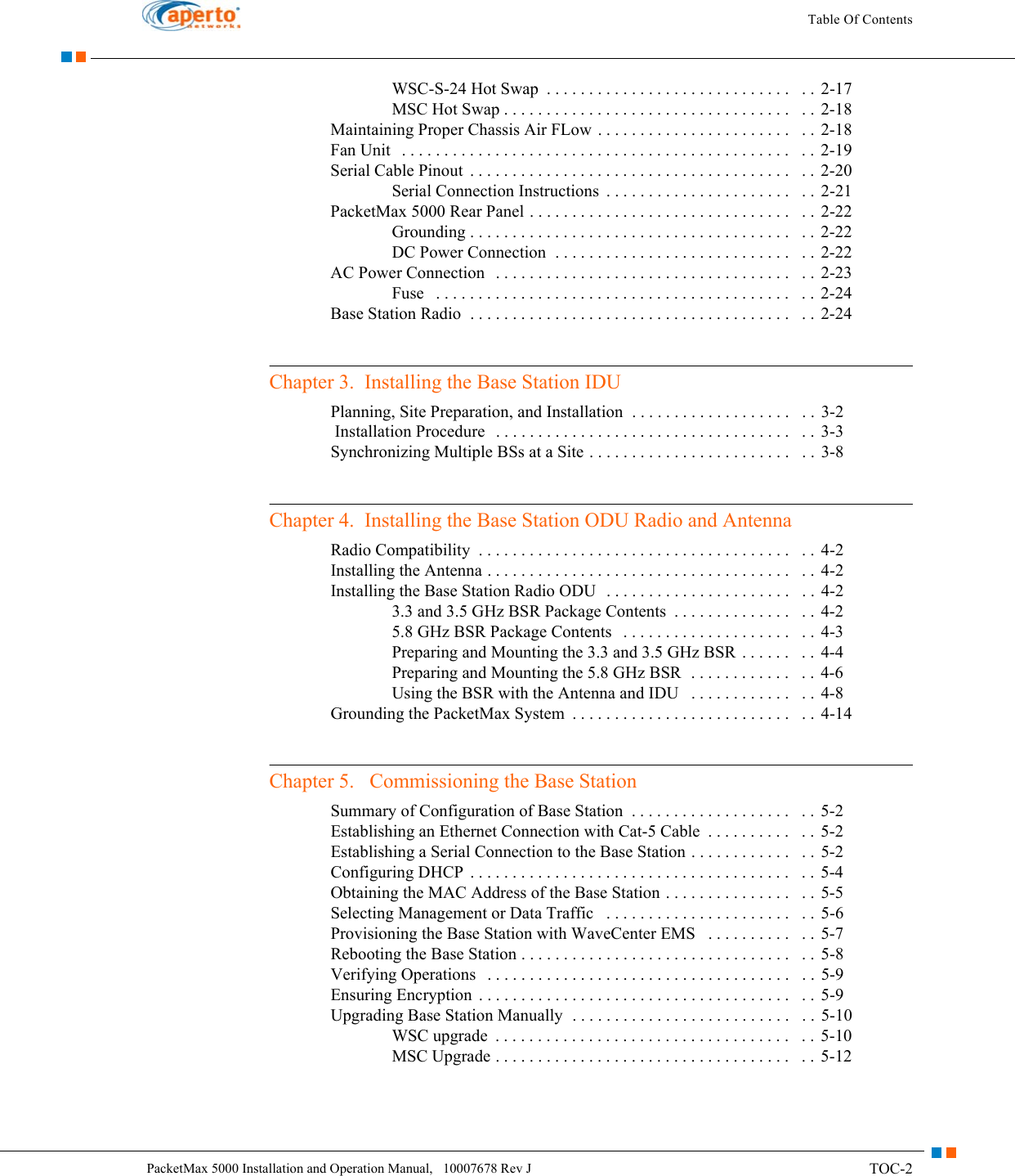 TOC-2PacketMax 5000 Installation and Operation Manual,   10007678 Rev JTable Of ContentsWSC-S-24 Hot Swap  . . . . . . . . . . . . . . . . . . . . . . . . . . . . .   . .  2-17MSC Hot Swap . . . . . . . . . . . . . . . . . . . . . . . . . . . . . . . . . .   . .  2-18Maintaining Proper Chassis Air FLow . . . . . . . . . . . . . . . . . . . . . . .   . .  2-18Fan Unit   . . . . . . . . . . . . . . . . . . . . . . . . . . . . . . . . . . . . . . . . . . . . . .   . .  2-19Serial Cable Pinout  . . . . . . . . . . . . . . . . . . . . . . . . . . . . . . . . . . . . . .   . .  2-20Serial Connection Instructions  . . . . . . . . . . . . . . . . . . . . . .   . .  2-21PacketMax 5000 Rear Panel . . . . . . . . . . . . . . . . . . . . . . . . . . . . . . .   . .  2-22Grounding . . . . . . . . . . . . . . . . . . . . . . . . . . . . . . . . . . . . . .   . .  2-22DC Power Connection  . . . . . . . . . . . . . . . . . . . . . . . . . . . .   . . 2-22AC Power Connection   . . . . . . . . . . . . . . . . . . . . . . . . . . . . . . . . . . .   . .  2-23Fuse   . . . . . . . . . . . . . . . . . . . . . . . . . . . . . . . . . . . . . . . . . .   . . 2-24Base Station Radio  . . . . . . . . . . . . . . . . . . . . . . . . . . . . . . . . . . . . . .   . .  2-24Chapter 3.  Installing the Base Station IDUPlanning, Site Preparation, and Installation  . . . . . . . . . . . . . . . . . . .   . .  3-2 Installation Procedure   . . . . . . . . . . . . . . . . . . . . . . . . . . . . . . . . . . .   . .  3-3Synchronizing Multiple BSs at a Site . . . . . . . . . . . . . . . . . . . . . . . .   . .  3-8Chapter 4.  Installing the Base Station ODU Radio and AntennaRadio Compatibility  . . . . . . . . . . . . . . . . . . . . . . . . . . . . . . . . . . . . .   . . 4-2Installing the Antenna . . . . . . . . . . . . . . . . . . . . . . . . . . . . . . . . . . . .   . . 4-2Installing the Base Station Radio ODU  . . . . . . . . . . . . . . . . . . . . . .   . . 4-23.3 and 3.5 GHz BSR Package Contents  . . . . . . . . . . . . . .   . .  4-25.8 GHz BSR Package Contents   . . . . . . . . . . . . . . . . . . . .   . .  4-3Preparing and Mounting the 3.3 and 3.5 GHz BSR  . . . . . .   . .  4-4Preparing and Mounting the 5.8 GHz BSR  . . . . . . . . . . . .   . .  4-6Using the BSR with the Antenna and IDU   . . . . . . . . . . . .   . .  4-8Grounding the PacketMax System  . . . . . . . . . . . . . . . . . . . . . . . . . .   . . 4-14Chapter 5.   Commissioning the Base StationSummary of Configuration of Base Station  . . . . . . . . . . . . . . . . . . .   . .  5-2Establishing an Ethernet Connection with Cat-5 Cable  . . . . . . . . . .   . . 5-2Establishing a Serial Connection to the Base Station . . . . . . . . . . . .   . . 5-2Configuring DHCP  . . . . . . . . . . . . . . . . . . . . . . . . . . . . . . . . . . . . . .   . .  5-4Obtaining the MAC Address of the Base Station . . . . . . . . . . . . . . .   . .  5-5Selecting Management or Data Traffic   . . . . . . . . . . . . . . . . . . . . . .   . .  5-6Provisioning the Base Station with WaveCenter EMS   . . . . . . . . . .   . .  5-7Rebooting the Base Station . . . . . . . . . . . . . . . . . . . . . . . . . . . . . . . .   . .  5-8Verifying Operations   . . . . . . . . . . . . . . . . . . . . . . . . . . . . . . . . . . . .   . . 5-9Ensuring Encryption  . . . . . . . . . . . . . . . . . . . . . . . . . . . . . . . . . . . . .   . .  5-9Upgrading Base Station Manually  . . . . . . . . . . . . . . . . . . . . . . . . . .   . .  5-10WSC upgrade  . . . . . . . . . . . . . . . . . . . . . . . . . . . . . . . . . . .   . . 5-10MSC Upgrade . . . . . . . . . . . . . . . . . . . . . . . . . . . . . . . . . . .   . . 5-12