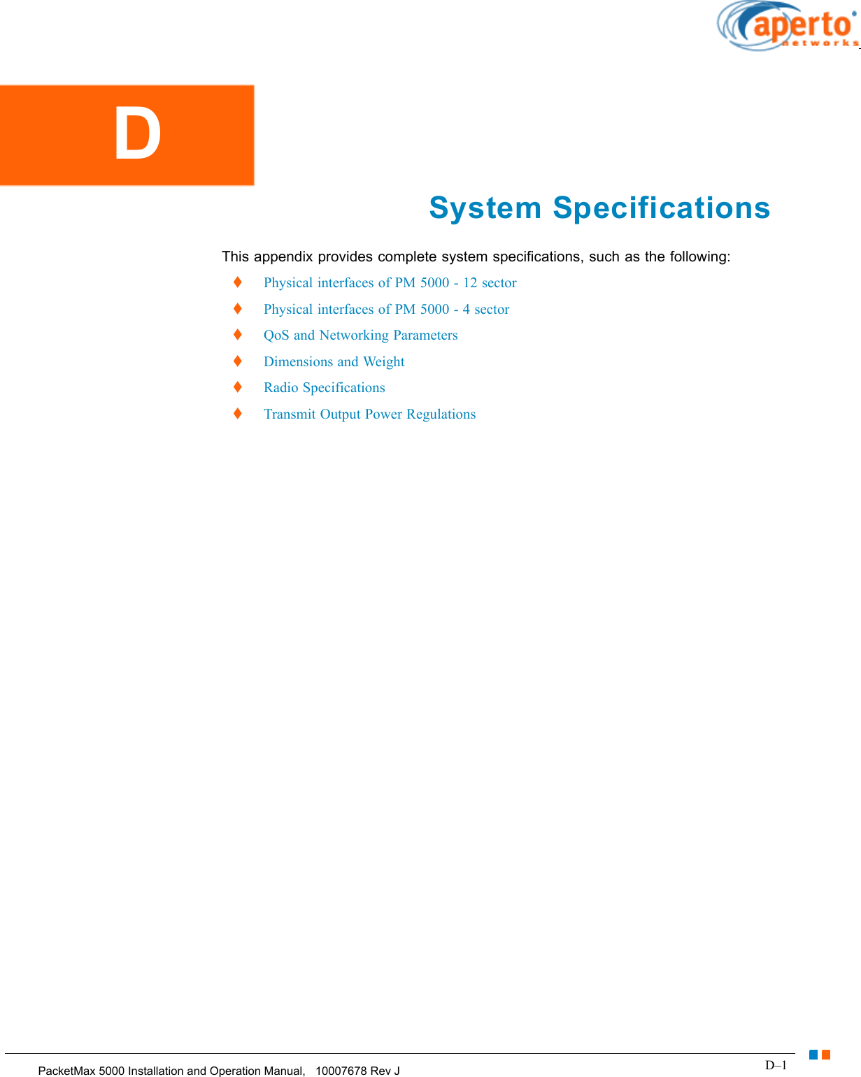 D–1PacketMax 5000 Installation and Operation Manual,   10007678 Rev JChapter D.  System SpecificationsSystem SpecificationsThis appendix provides complete system specifications, such as the following:  Physical interfaces of PM 5000 - 12 sector  Physical interfaces of PM 5000 - 4 sector  QoS and Networking Parameters  Dimensions and Weight  Radio Specifications  Transmit Output Power RegulationsD