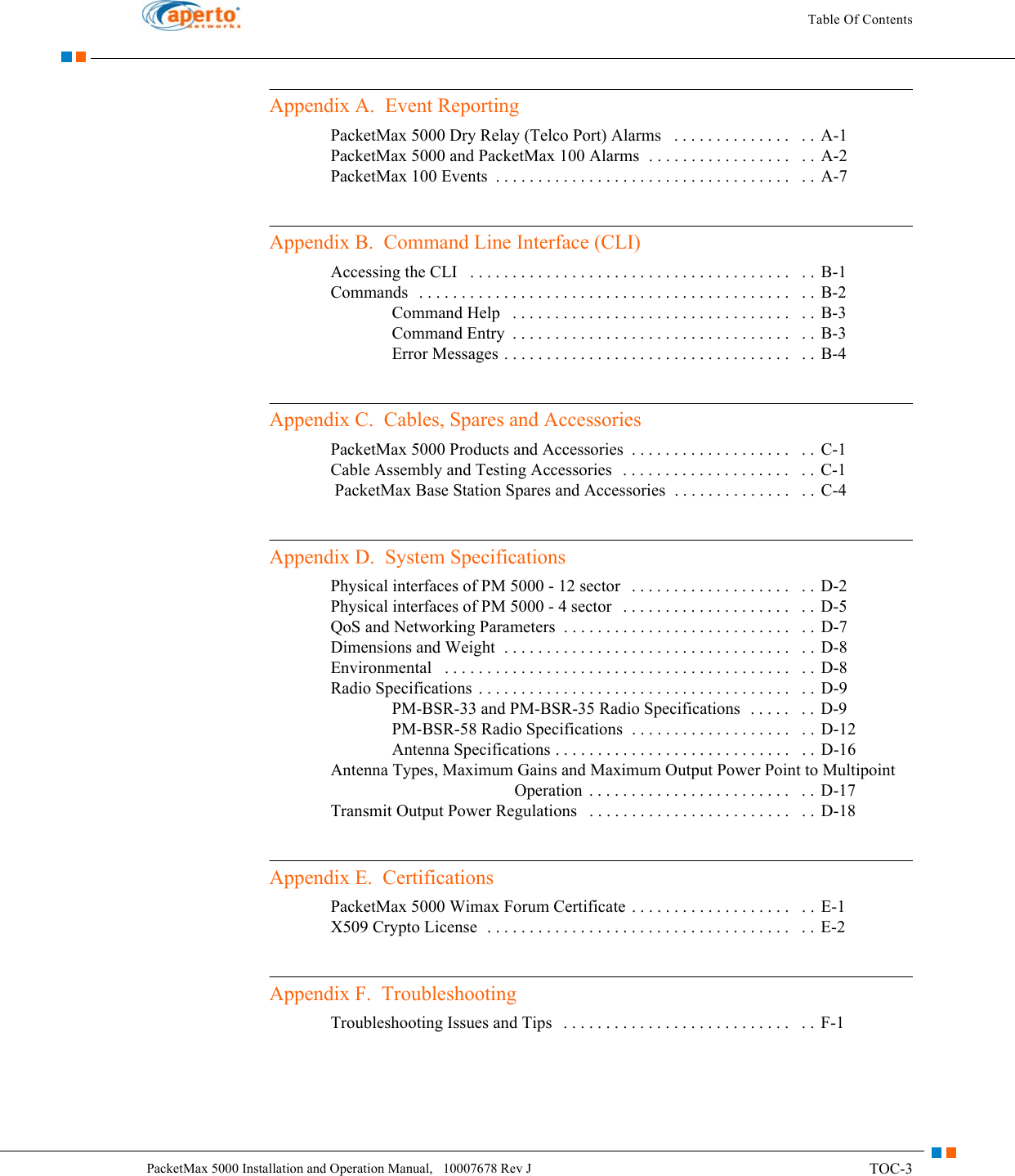 TOC-3PacketMax 5000 Installation and Operation Manual,   10007678 Rev JTable Of ContentsAppendix A.  Event ReportingPacketMax 5000 Dry Relay (Telco Port) Alarms   . . . . . . . . . . . . . .   . . A-1PacketMax 5000 and PacketMax 100 Alarms  . . . . . . . . . . . . . . . . .   . . A-2PacketMax 100 Events  . . . . . . . . . . . . . . . . . . . . . . . . . . . . . . . . . . .   . .  A-7Appendix B.  Command Line Interface (CLI)Accessing the CLI   . . . . . . . . . . . . . . . . . . . . . . . . . . . . . . . . . . . . . .   . .  B-1Commands   . . . . . . . . . . . . . . . . . . . . . . . . . . . . . . . . . . . . . . . . . . . .   . .  B-2Command Help   . . . . . . . . . . . . . . . . . . . . . . . . . . . . . . . . .   . .  B-3Command Entry  . . . . . . . . . . . . . . . . . . . . . . . . . . . . . . . . .   . .  B-3Error Messages . . . . . . . . . . . . . . . . . . . . . . . . . . . . . . . . . .   . .  B-4Appendix C.  Cables, Spares and AccessoriesPacketMax 5000 Products and Accessories  . . . . . . . . . . . . . . . . . . .   . .  C-1Cable Assembly and Testing Accessories   . . . . . . . . . . . . . . . . . . . .   . . C-1 PacketMax Base Station Spares and Accessories  . . . . . . . . . . . . . .   . . C-4Appendix D.  System SpecificationsPhysical interfaces of PM 5000 - 12 sector   . . . . . . . . . . . . . . . . . . .   . . D-2Physical interfaces of PM 5000 - 4 sector   . . . . . . . . . . . . . . . . . . . .   . . D-5QoS and Networking Parameters  . . . . . . . . . . . . . . . . . . . . . . . . . . .   . . D-7Dimensions and Weight  . . . . . . . . . . . . . . . . . . . . . . . . . . . . . . . . . .   . . D-8Environmental   . . . . . . . . . . . . . . . . . . . . . . . . . . . . . . . . . . . . . . . . .   . .  D-8Radio Specifications  . . . . . . . . . . . . . . . . . . . . . . . . . . . . . . . . . . . . .   . . D-9PM-BSR-33 and PM-BSR-35 Radio Specifications  . . . . .   . .  D-9PM-BSR-58 Radio Specifications  . . . . . . . . . . . . . . . . . . .   . .  D-12Antenna Specifications . . . . . . . . . . . . . . . . . . . . . . . . . . . .   . .  D-16Antenna Types, Maximum Gains and Maximum Output Power Point to Multipoint Operation  . . . . . . . . . . . . . . . . . . . . . . . .   . .  D-17Transmit Output Power Regulations   . . . . . . . . . . . . . . . . . . . . . . . .   . .  D-18Appendix E.  CertificationsPacketMax 5000 Wimax Forum Certificate  . . . . . . . . . . . . . . . . . . .   . . E-1X509 Crypto License  . . . . . . . . . . . . . . . . . . . . . . . . . . . . . . . . . . . .   . .  E-2Appendix F.  TroubleshootingTroubleshooting Issues and Tips   . . . . . . . . . . . . . . . . . . . . . . . . . . .   . . F-1
