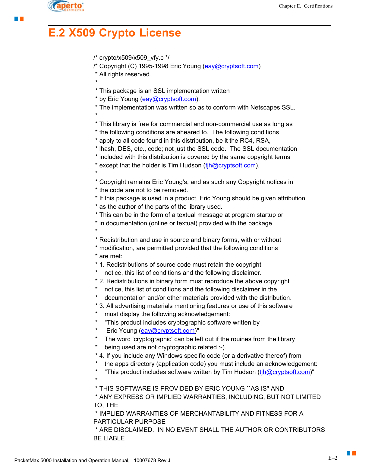 E–2PacketMax 5000 Installation and Operation Manual,   10007678 Rev JChapter E.  CertificationsE.2 X509 Crypto License/* crypto/x509/x509_vfy.c */ /* Copyright (C) 1995-1998 Eric Young (eay@cryptsoft.com)  * All rights reserved.  *  * This package is an SSL implementation written  * by Eric Young (eay@cryptsoft.com).  * The implementation was written so as to conform with Netscapes SSL.  *   * This library is free for commercial and non-commercial use as long as  * the following conditions are aheared to.  The following conditions  * apply to all code found in this distribution, be it the RC4, RSA,  * lhash, DES, etc., code; not just the SSL code.  The SSL documentation  * included with this distribution is covered by the same copyright terms  * except that the holder is Tim Hudson (tjh@cryptsoft.com).  *   * Copyright remains Eric Young&apos;s, and as such any Copyright notices in  * the code are not to be removed.  * If this package is used in a product, Eric Young should be given attribution  * as the author of the parts of the library used.  * This can be in the form of a textual message at program startup or  * in documentation (online or textual) provided with the package.  *   * Redistribution and use in source and binary forms, with or without  * modification, are permitted provided that the following conditions  * are met:  * 1. Redistributions of source code must retain the copyright  *    notice, this list of conditions and the following disclaimer.  * 2. Redistributions in binary form must reproduce the above copyright  *    notice, this list of conditions and the following disclaimer in the  *    documentation and/or other materials provided with the distribution.  * 3. All advertising materials mentioning features or use of this software  *    must display the following acknowledgement:  *    &quot;This product includes cryptographic software written by  *     Eric Young (eay@cryptsoft.com)&quot;  *    The word &apos;cryptographic&apos; can be left out if the rouines from the library  *    being used are not cryptographic related :-).  * 4. If you include any Windows specific code (or a derivative thereof) from   *    the apps directory (application code) you must include an acknowledgement:  *    &quot;This product includes software written by Tim Hudson (tjh@cryptsoft.com)&quot;  *   * THIS SOFTWARE IS PROVIDED BY ERIC YOUNG ``AS IS&apos;&apos; AND  * ANY EXPRESS OR IMPLIED WARRANTIES, INCLUDING, BUT NOT LIMITED TO, THE  * IMPLIED WARRANTIES OF MERCHANTABILITY AND FITNESS FOR A PARTICULAR PURPOSE  * ARE DISCLAIMED.  IN NO EVENT SHALL THE AUTHOR OR CONTRIBUTORS BE LIABLE 