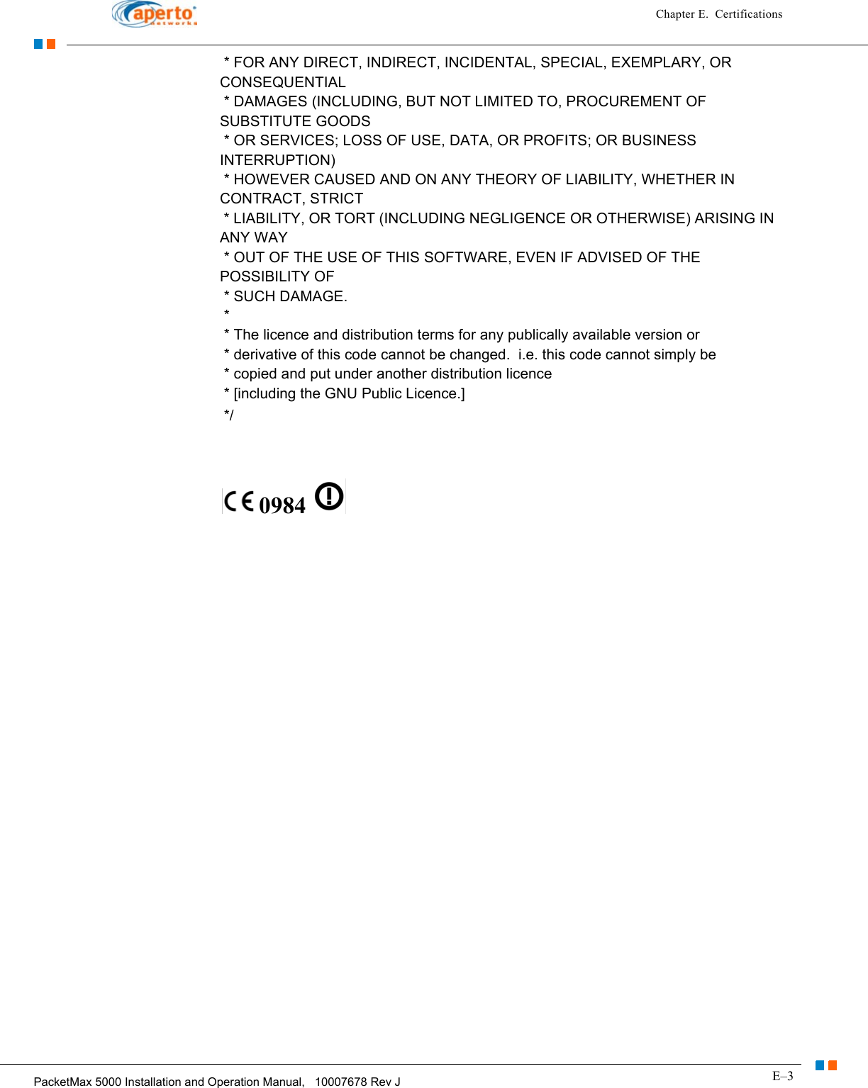 E–3PacketMax 5000 Installation and Operation Manual,   10007678 Rev JChapter E.  Certifications * FOR ANY DIRECT, INDIRECT, INCIDENTAL, SPECIAL, EXEMPLARY, OR CONSEQUENTIAL  * DAMAGES (INCLUDING, BUT NOT LIMITED TO, PROCUREMENT OF SUBSTITUTE GOODS  * OR SERVICES; LOSS OF USE, DATA, OR PROFITS; OR BUSINESS INTERRUPTION)  * HOWEVER CAUSED AND ON ANY THEORY OF LIABILITY, WHETHER IN CONTRACT, STRICT  * LIABILITY, OR TORT (INCLUDING NEGLIGENCE OR OTHERWISE) ARISING IN ANY WAY  * OUT OF THE USE OF THIS SOFTWARE, EVEN IF ADVISED OF THE POSSIBILITY OF  * SUCH DAMAGE.  *   * The licence and distribution terms for any publically available version or  * derivative of this code cannot be changed.  i.e. this code cannot simply be  * copied and put under another distribution licence  * [including the GNU Public Licence.]  */  0984   