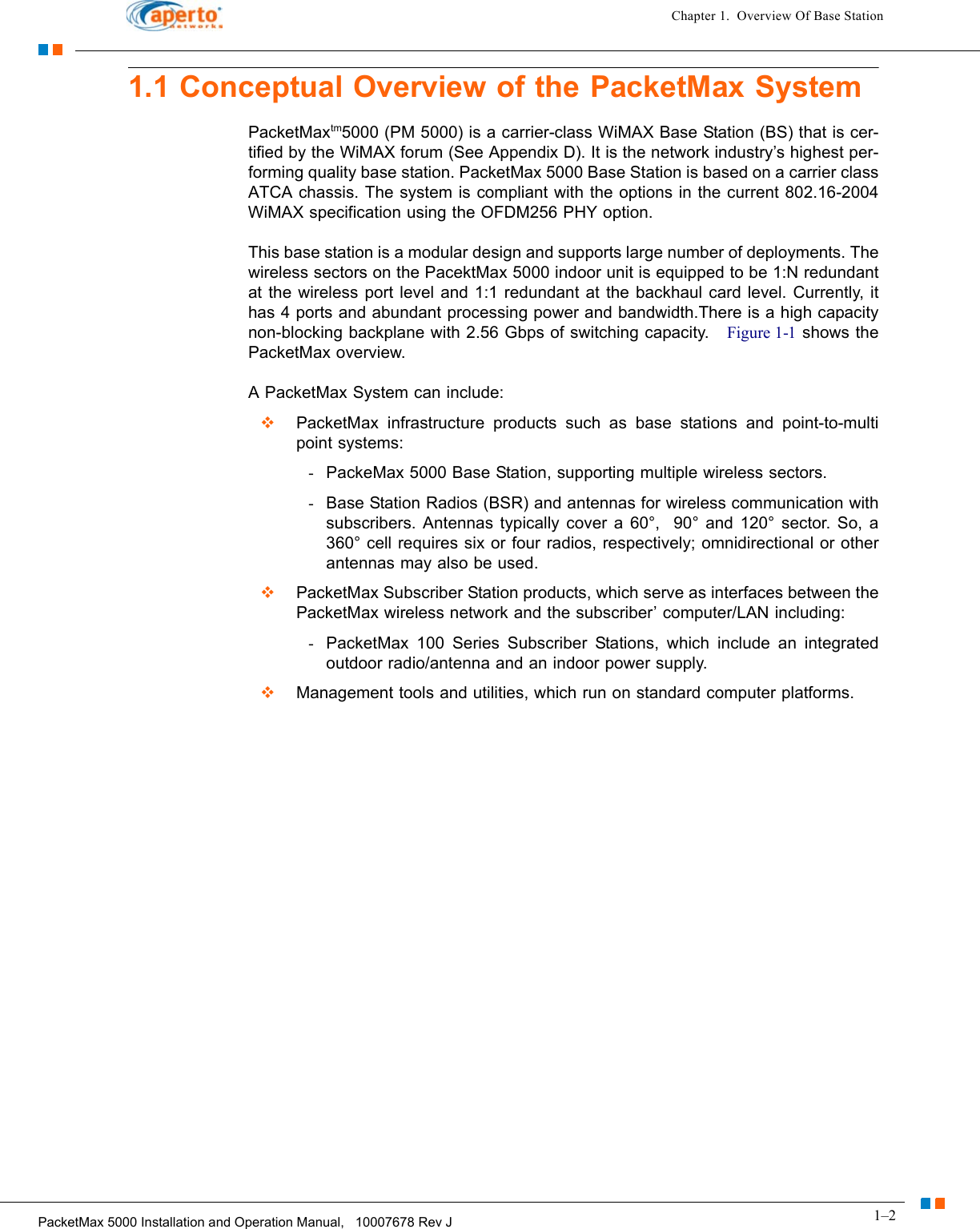 1–2PacketMax 5000 Installation and Operation Manual,   10007678 Rev JChapter 1.  Overview Of Base Station1.1 Conceptual Overview of the PacketMax SystemPacketMaxtm5000 (PM 5000) is a carrier-class WiMAX Base Station (BS) that is cer-tified by the WiMAX forum (See Appendix D). It is the network industry’s highest per-forming quality base station. PacketMax 5000 Base Station is based on a carrier class ATCA chassis. The system is compliant with the options in the current 802.16-2004 WiMAX specification using the OFDM256 PHY option.This base station is a modular design and supports large number of deployments. The wireless sectors on the PacektMax 5000 indoor unit is equipped to be 1:N redundant at the wireless port level and 1:1 redundant at the backhaul card level. Currently, it has 4 ports and abundant processing power and bandwidth.There is a high capacity non-blocking backplane with 2.56 Gbps of switching capacity.   Figure 1-1 shows the PacketMax overview.A PacketMax System can include:  PacketMax infrastructure products such as base stations and point-to-multi point systems:-PackeMax 5000 Base Station, supporting multiple wireless sectors.-Base Station Radios (BSR) and antennas for wireless communication with subscribers. Antennas typically cover a 60°,  90° and 120° sector. So, a 360° cell requires six or four radios, respectively; omnidirectional or other antennas may also be used.  PacketMax Subscriber Station products, which serve as interfaces between the PacketMax wireless network and the subscriber’ computer/LAN including:-PacketMax 100 Series Subscriber Stations, which include an integrated outdoor radio/antenna and an indoor power supply.  Management tools and utilities, which run on standard computer platforms.