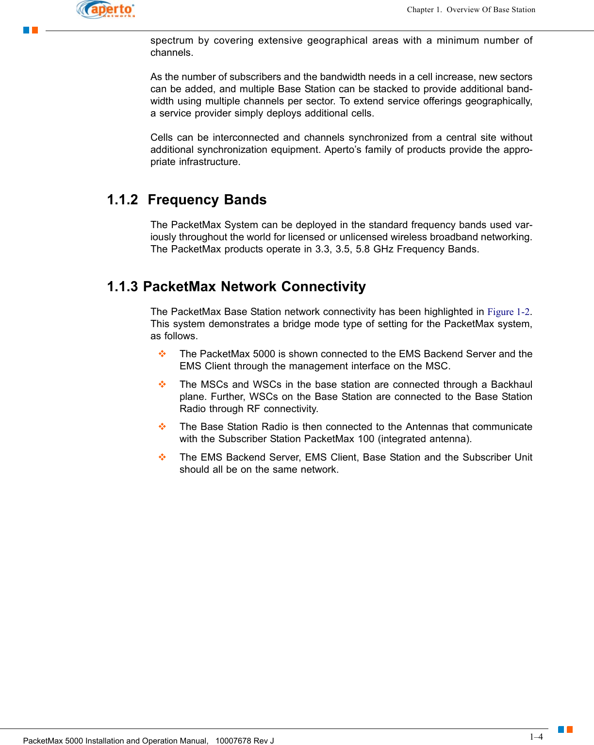 1–4PacketMax 5000 Installation and Operation Manual,   10007678 Rev JChapter 1.  Overview Of Base Stationspectrum by covering extensive geographical areas with a minimum number of channels.As the number of subscribers and the bandwidth needs in a cell increase, new sectors can be added, and multiple Base Station can be stacked to provide additional band-width using multiple channels per sector. To extend service offerings geographically, a service provider simply deploys additional cells.Cells can be interconnected and channels synchronized from a central site without additional synchronization equipment. Aperto’s family of products provide the appro-priate infrastructure.1.1.2  Frequency BandsThe PacketMax System can be deployed in the standard frequency bands used var-iously throughout the world for licensed or unlicensed wireless broadband networking. The PacketMax products operate in 3.3, 3.5, 5.8 GHz Frequency Bands.1.1.3 PacketMax Network ConnectivityThe PacketMax Base Station network connectivity has been highlighted in Figure 1-2. This system demonstrates a bridge mode type of setting for the PacketMax system, as follows.   The PacketMax 5000 is shown connected to the EMS Backend Server and the EMS Client through the management interface on the MSC.   The MSCs and WSCs in the base station are connected through a Backhaul plane. Further, WSCs on the Base Station are connected to the Base Station Radio through RF connectivity.   The Base Station Radio is then connected to the Antennas that communicate with the Subscriber Station PacketMax 100 (integrated antenna).   The EMS Backend Server, EMS Client, Base Station and the Subscriber Unit should all be on the same network.