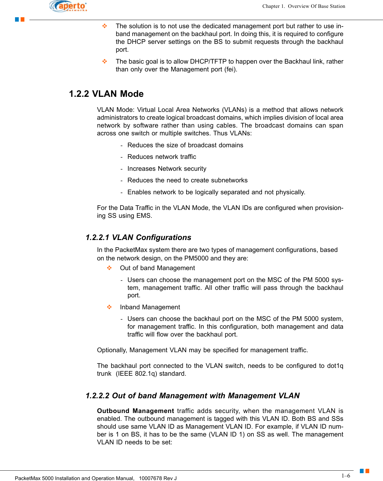 1–6PacketMax 5000 Installation and Operation Manual,   10007678 Rev JChapter 1.  Overview Of Base Station  The solution is to not use the dedicated management port but rather to use in-band management on the backhaul port. In doing this, it is required to configure the DHCP server settings on the BS to submit requests through the backhaul port.  The basic goal is to allow DHCP/TFTP to happen over the Backhaul link, rather than only over the Management port (fei). 1.2.2 VLAN ModeVLAN Mode: Virtual Local Area Networks (VLANs) is a method that allows network administrators to create logical broadcast domains, which implies division of local area network by software rather than using cables. The broadcast domains can span across one switch or multiple switches. Thus VLANs:-Reduces the size of broadcast domains-Reduces network traffic-Increases Network security-Reduces the need to create subnetworks-Enables network to be logically separated and not physically.For the Data Traffic in the VLAN Mode, the VLAN IDs are configured when provision-ing SS using EMS. 1.2.2.1 VLAN ConfigurationsIn the PacketMax system there are two types of management configurations, based on the network design, on the PM5000 and they are:   Out of band Management -Users can choose the management port on the MSC of the PM 5000 sys-tem, management traffic. All other traffic will pass through the backhaul port.   Inband Management-Users can choose the backhaul port on the MSC of the PM 5000 system, for management traffic. In this configuration, both management and data traffic will flow over the backhaul port.Optionally, Management VLAN may be specified for management traffic.The backhaul port connected to the VLAN switch, needs to be configured to dot1q trunk  (IEEE 802.1q) standard. 1.2.2.2 Out of band Management with Management VLANOutbound Management traffic adds security, when the management VLAN is enabled. The outbound management is tagged with this VLAN ID. Both BS and SSs should use same VLAN ID as Management VLAN ID. For example, if VLAN ID num-ber is 1 on BS, it has to be the same (VLAN ID 1) on SS as well. The management VLAN ID needs to be set: