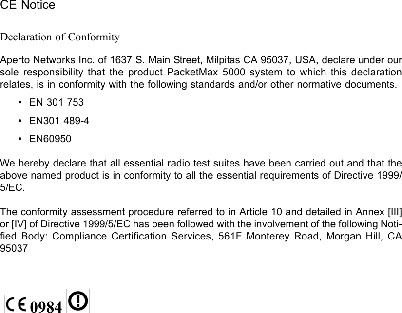 CE NoticeDeclaration of ConformityAperto Networks Inc. of 1637 S. Main Street, Milpitas CA 95037, USA, declare under our sole responsibility that the product PacketMax 5000 system to which this declaration relates, is in conformity with the following standards and/or other normative documents.• EN 301 753• EN301 489-4• EN60950We hereby declare that all essential radio test suites have been carried out and that the above named product is in conformity to all the essential requirements of Directive 1999/5/EC.The conformity assessment procedure referred to in Article 10 and detailed in Annex [III] or [IV] of Directive 1999/5/EC has been followed with the involvement of the following Noti-fied Body: Compliance Certification Services, 561F Monterey Road, Morgan Hill, CA 95037 0984   