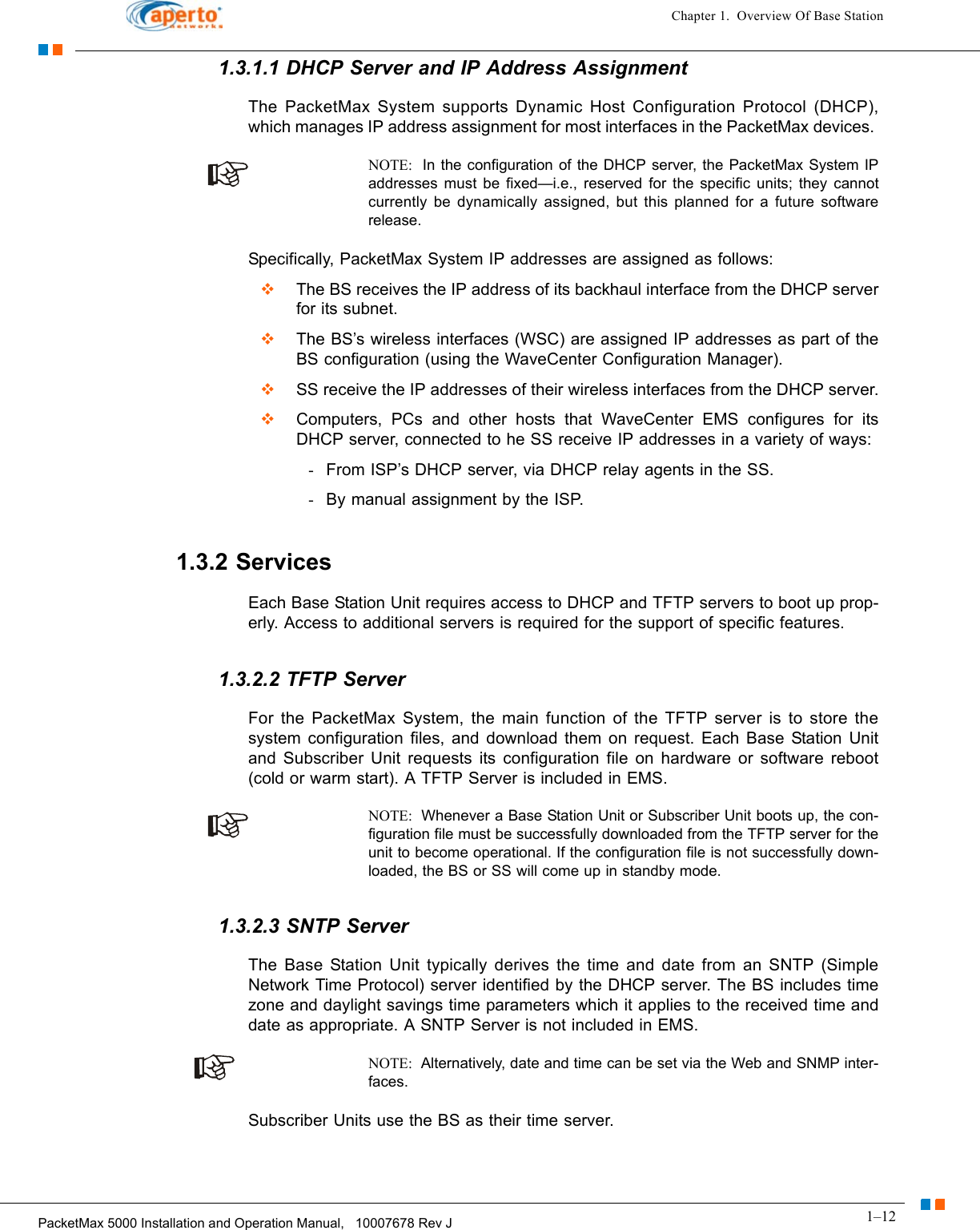 1–12PacketMax 5000 Installation and Operation Manual,   10007678 Rev JChapter 1.  Overview Of Base Station1.3.1.1 DHCP Server and IP Address Assignment The PacketMax System supports Dynamic Host Configuration Protocol (DHCP), which manages IP address assignment for most interfaces in the PacketMax devices. NOTE:  In the configuration of the DHCP server, the PacketMax System IP addresses must be fixed—i.e., reserved for the specific units; they cannot currently be dynamically assigned, but this planned for a future software release.Specifically, PacketMax System IP addresses are assigned as follows:  The BS receives the IP address of its backhaul interface from the DHCP server for its subnet.  The BS’s wireless interfaces (WSC) are assigned IP addresses as part of the BS configuration (using the WaveCenter Configuration Manager).  SS receive the IP addresses of their wireless interfaces from the DHCP server.  Computers, PCs and other hosts that WaveCenter EMS configures for its DHCP server, connected to he SS receive IP addresses in a variety of ways:-From ISP’s DHCP server, via DHCP relay agents in the SS.-By manual assignment by the ISP.1.3.2 ServicesEach Base Station Unit requires access to DHCP and TFTP servers to boot up prop-erly. Access to additional servers is required for the support of specific features.1.3.2.2 TFTP ServerFor the PacketMax System, the main function of the TFTP server is to store the system configuration files, and download them on request. Each Base Station Unit and Subscriber Unit requests its configuration file on hardware or software reboot (cold or warm start). A TFTP Server is included in EMS. NOTE:  Whenever a Base Station Unit or Subscriber Unit boots up, the con-figuration file must be successfully downloaded from the TFTP server for the unit to become operational. If the configuration file is not successfully down-loaded, the BS or SS will come up in standby mode.1.3.2.3 SNTP ServerThe Base Station Unit typically derives the time and date from an SNTP (Simple Network Time Protocol) server identified by the DHCP server. The BS includes time zone and daylight savings time parameters which it applies to the received time and date as appropriate. A SNTP Server is not included in EMS.NOTE:  Alternatively, date and time can be set via the Web and SNMP inter-faces.Subscriber Units use the BS as their time server.