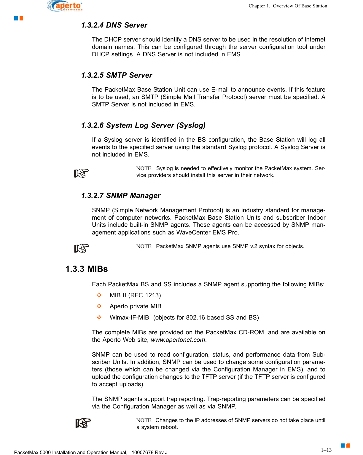 1–13PacketMax 5000 Installation and Operation Manual,   10007678 Rev JChapter 1.  Overview Of Base Station1.3.2.4 DNS ServerThe DHCP server should identify a DNS server to be used in the resolution of Internet domain names. This can be configured through the server configuration tool under DHCP settings. A DNS Server is not included in EMS.1.3.2.5 SMTP ServerThe PacketMax Base Station Unit can use E-mail to announce events. If this feature is to be used, an SMTP (Simple Mail Transfer Protocol) server must be specified. A SMTP Server is not included in EMS.1.3.2.6 System Log Server (Syslog)If a Syslog server is identified in the BS configuration, the Base Station will log all events to the specified server using the standard Syslog protocol. A Syslog Server is not included in EMS.NOTE:  Syslog is needed to effectively monitor the PacketMax system. Ser-vice providers should install this server in their network.1.3.2.7 SNMP ManagerSNMP (Simple Network Management Protocol) is an industry standard for manage-ment of computer networks. PacketMax Base Station Units and subscriber Indoor Units include built-in SNMP agents. These agents can be accessed by SNMP man-agement applications such as WaveCenter EMS Pro.NOTE:  PacketMax SNMP agents use SNMP v.2 syntax for objects.1.3.3 MIBsEach PacketMax BS and SS includes a SNMP agent supporting the following MIBs:  MIB II (RFC 1213)  Aperto private MIB  Wimax-IF-MIB  (objects for 802.16 based SS and BS)The complete MIBs are provided on the PacketMax CD-ROM, and are available on the Aperto Web site, www.apertonet.com.SNMP can be used to read configuration, status, and performance data from Sub-scriber Units. In addition, SNMP can be used to change some configuration parame-ters (those which can be changed via the Configuration Manager in EMS), and to upload the configuration changes to the TFTP server (if the TFTP server is configured to accept uploads).The SNMP agents support trap reporting. Trap-reporting parameters can be specified via the Configuration Manager as well as via SNMP.NOTE:  Changes to the IP addresses of SNMP servers do not take place until a system reboot. 