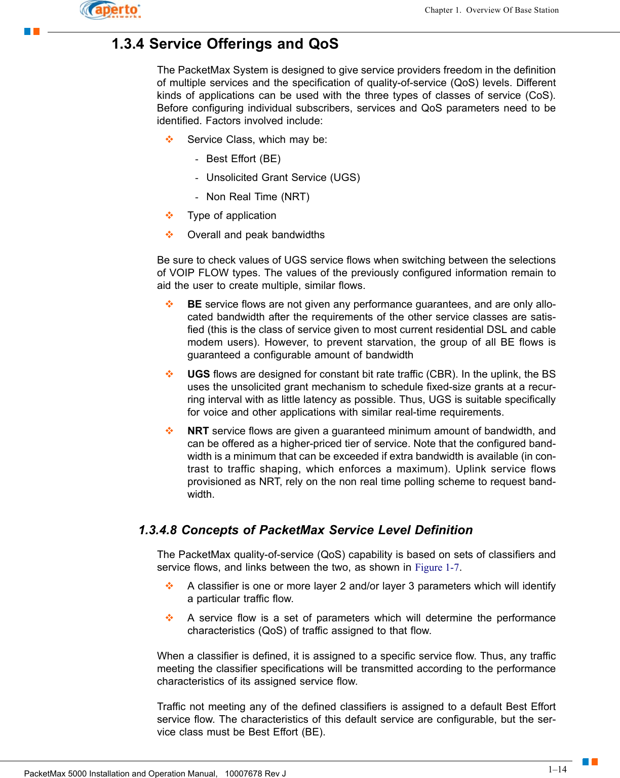 1–14PacketMax 5000 Installation and Operation Manual,   10007678 Rev JChapter 1.  Overview Of Base Station1.3.4 Service Offerings and QoSThe PacketMax System is designed to give service providers freedom in the definition of multiple services and the specification of quality-of-service (QoS) levels. Different kinds of applications can be used with the three types of classes of service (CoS). Before configuring individual subscribers, services and QoS parameters need to be identified. Factors involved include:  Service Class, which may be:-Best Effort (BE)-Unsolicited Grant Service (UGS)-Non Real Time (NRT)  Type of application  Overall and peak bandwidthsBe sure to check values of UGS service flows when switching between the selections of VOIP FLOW types. The values of the previously configured information remain to aid the user to create multiple, similar flows.   BE service flows are not given any performance guarantees, and are only allo-cated bandwidth after the requirements of the other service classes are satis-fied (this is the class of service given to most current residential DSL and cable modem users). However, to prevent starvation, the group of all BE flows is guaranteed a configurable amount of bandwidth  UGS flows are designed for constant bit rate traffic (CBR). In the uplink, the BS uses the unsolicited grant mechanism to schedule fixed-size grants at a recur-ring interval with as little latency as possible. Thus, UGS is suitable specifically for voice and other applications with similar real-time requirements.   NRT service flows are given a guaranteed minimum amount of bandwidth, and can be offered as a higher-priced tier of service. Note that the configured band-width is a minimum that can be exceeded if extra bandwidth is available (in con-trast to traffic shaping, which enforces a maximum). Uplink service flows provisioned as NRT, rely on the non real time polling scheme to request band-width. 1.3.4.8 Concepts of PacketMax Service Level DefinitionThe PacketMax quality-of-service (QoS) capability is based on sets of classifiers and service flows, and links between the two, as shown in Figure 1-7.  A classifier is one or more layer 2 and/or layer 3 parameters which will identify a particular traffic flow.  A service flow is a set of parameters which will determine the performance characteristics (QoS) of traffic assigned to that flow.When a classifier is defined, it is assigned to a specific service flow. Thus, any traffic meeting the classifier specifications will be transmitted according to the performance characteristics of its assigned service flow.Traffic not meeting any of the defined classifiers is assigned to a default Best Effort service flow. The characteristics of this default service are configurable, but the ser-vice class must be Best Effort (BE).