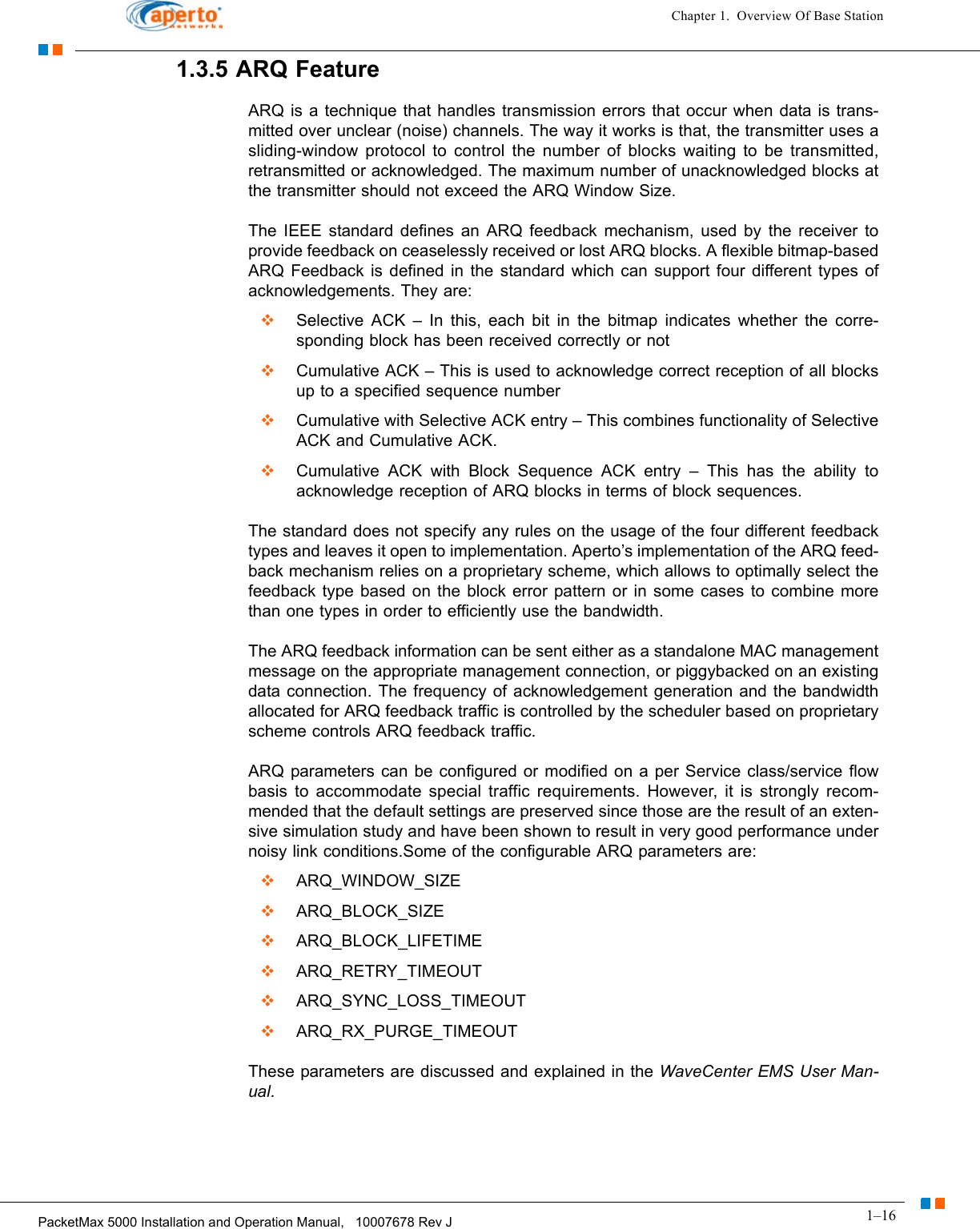 1–16PacketMax 5000 Installation and Operation Manual,   10007678 Rev JChapter 1.  Overview Of Base Station1.3.5 ARQ FeatureARQ is a technique that handles transmission errors that occur when data is trans-mitted over unclear (noise) channels. The way it works is that, the transmitter uses a sliding-window protocol to control the number of blocks waiting to be transmitted, retransmitted or acknowledged. The maximum number of unacknowledged blocks at the transmitter should not exceed the ARQ Window Size. The IEEE standard defines an ARQ feedback mechanism, used by the receiver to provide feedback on ceaselessly received or lost ARQ blocks. A flexible bitmap-based ARQ Feedback is defined in the standard which can support four different types of acknowledgements. They are:  Selective ACK – In this, each bit in the bitmap indicates whether the corre-sponding block has been received correctly or not  Cumulative ACK – This is used to acknowledge correct reception of all blocks up to a specified sequence number  Cumulative with Selective ACK entry – This combines functionality of Selective ACK and Cumulative ACK.  Cumulative ACK with Block Sequence ACK entry – This has the ability to acknowledge reception of ARQ blocks in terms of block sequences.The standard does not specify any rules on the usage of the four different feedback types and leaves it open to implementation. Aperto’s implementation of the ARQ feed-back mechanism relies on a proprietary scheme, which allows to optimally select the feedback type based on the block error pattern or in some cases to combine more than one types in order to efficiently use the bandwidth. The ARQ feedback information can be sent either as a standalone MAC management message on the appropriate management connection, or piggybacked on an existing data connection. The frequency of acknowledgement generation and the bandwidth allocated for ARQ feedback traffic is controlled by the scheduler based on proprietary scheme controls ARQ feedback traffic.ARQ parameters can be configured or modified on a per Service class/service flow basis to accommodate special traffic requirements. However, it is strongly recom-mended that the default settings are preserved since those are the result of an exten-sive simulation study and have been shown to result in very good performance under noisy link conditions.Some of the configurable ARQ parameters are:  ARQ_WINDOW_SIZE   ARQ_BLOCK_SIZE   ARQ_BLOCK_LIFETIME   ARQ_RETRY_TIMEOUT   ARQ_SYNC_LOSS_TIMEOUT   ARQ_RX_PURGE_TIMEOUT  These parameters are discussed and explained in the WaveCenter EMS User Man-ual.