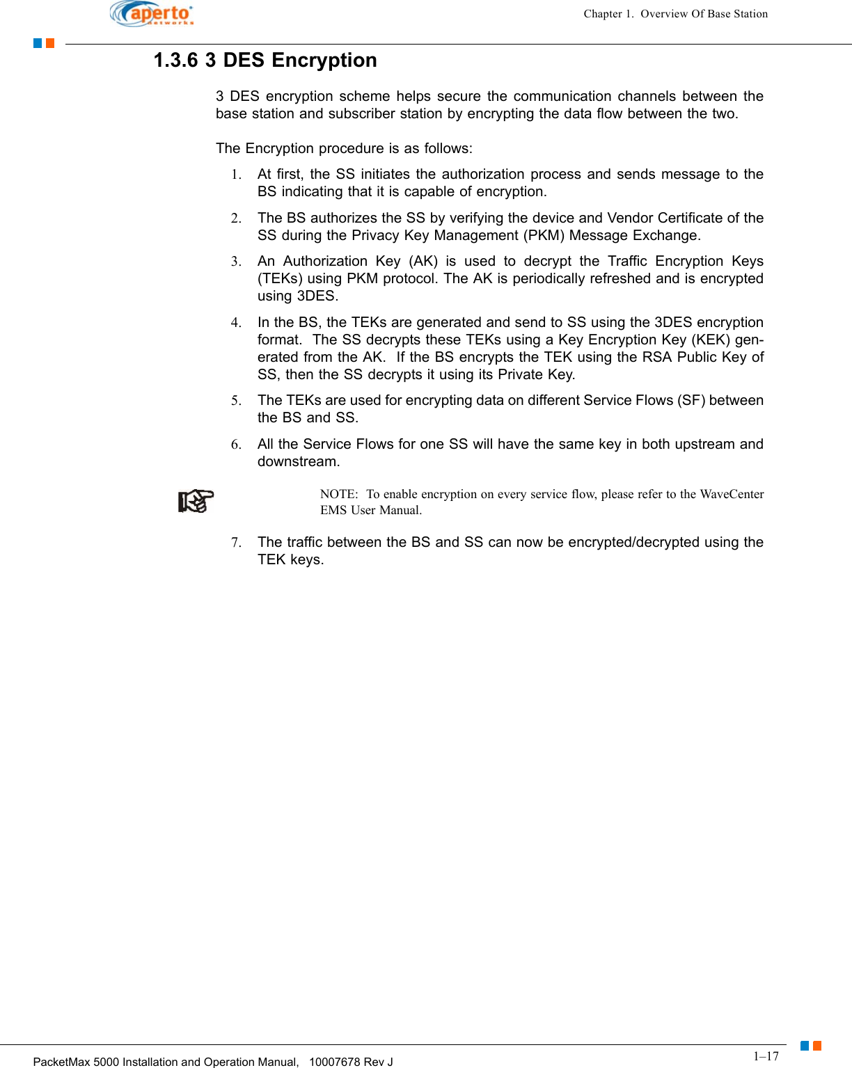 1–17PacketMax 5000 Installation and Operation Manual,   10007678 Rev JChapter 1.  Overview Of Base Station1.3.6 3 DES Encryption3 DES encryption scheme helps secure the communication channels between the base station and subscriber station by encrypting the data flow between the two. The Encryption procedure is as follows:1. At first, the SS initiates the authorization process and sends message to the BS indicating that it is capable of encryption.2. The BS authorizes the SS by verifying the device and Vendor Certificate of the SS during the Privacy Key Management (PKM) Message Exchange. 3. An Authorization Key (AK) is used to decrypt the Traffic Encryption Keys (TEKs) using PKM protocol. The AK is periodically refreshed and is encrypted using 3DES.4. In the BS, the TEKs are generated and send to SS using the 3DES encryption format.  The SS decrypts these TEKs using a Key Encryption Key (KEK) gen-erated from the AK.  If the BS encrypts the TEK using the RSA Public Key of SS, then the SS decrypts it using its Private Key.5. The TEKs are used for encrypting data on different Service Flows (SF) between the BS and SS.6. All the Service Flows for one SS will have the same key in both upstream and downstream.NOTE:  To enable encryption on every service flow, please refer to the WaveCenter EMS User Manual.7. The traffic between the BS and SS can now be encrypted/decrypted using the TEK keys.