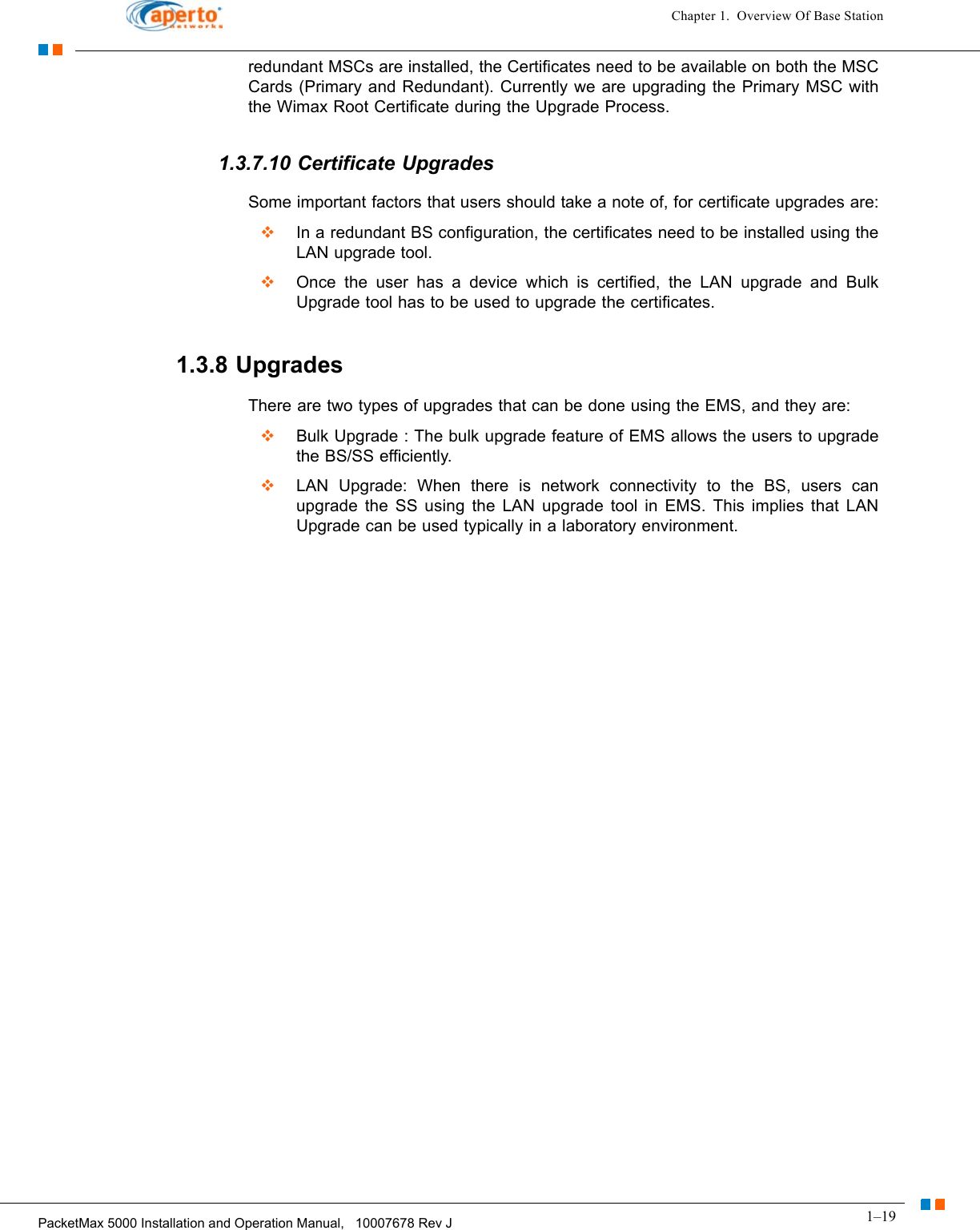 1–19PacketMax 5000 Installation and Operation Manual,   10007678 Rev JChapter 1.  Overview Of Base Stationredundant MSCs are installed, the Certificates need to be available on both the MSC Cards (Primary and Redundant). Currently we are upgrading the Primary MSC with the Wimax Root Certificate during the Upgrade Process.1.3.7.10 Certificate UpgradesSome important factors that users should take a note of, for certificate upgrades are:  In a redundant BS configuration, the certificates need to be installed using the LAN upgrade tool.  Once the user has a device which is certified, the LAN upgrade and Bulk Upgrade tool has to be used to upgrade the certificates.1.3.8 UpgradesThere are two types of upgrades that can be done using the EMS, and they are:  Bulk Upgrade : The bulk upgrade feature of EMS allows the users to upgrade the BS/SS efficiently.  LAN Upgrade: When there is network connectivity to the BS, users can upgrade the SS using the LAN upgrade tool in EMS. This implies that LAN Upgrade can be used typically in a laboratory environment.
