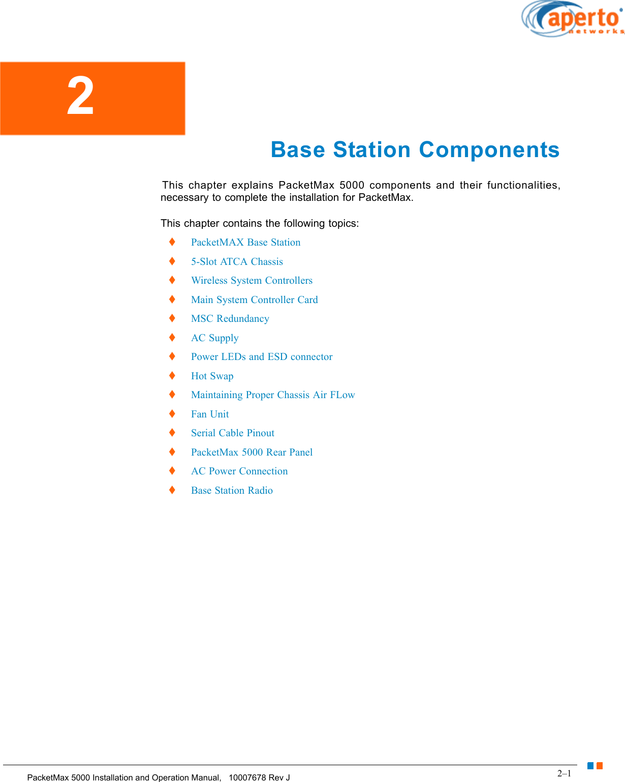 2–1PacketMax 5000 Installation and Operation Manual,   10007678 Rev JChapter 2.  Base Station Components Base Station ComponentsThis chapter explains PacketMax 5000 components and their functionalities, necessary to complete the installation for PacketMax.This chapter contains the following topics:PacketMAX Base Station5-Slot ATCA ChassisWireless System ControllersMain System Controller CardMSC RedundancyAC SupplyPower LEDs and ESD connectorHot SwapMaintaining Proper Chassis Air FLowFan UnitSerial Cable PinoutPacketMax 5000 Rear PanelAC Power ConnectionBase Station Radio 2