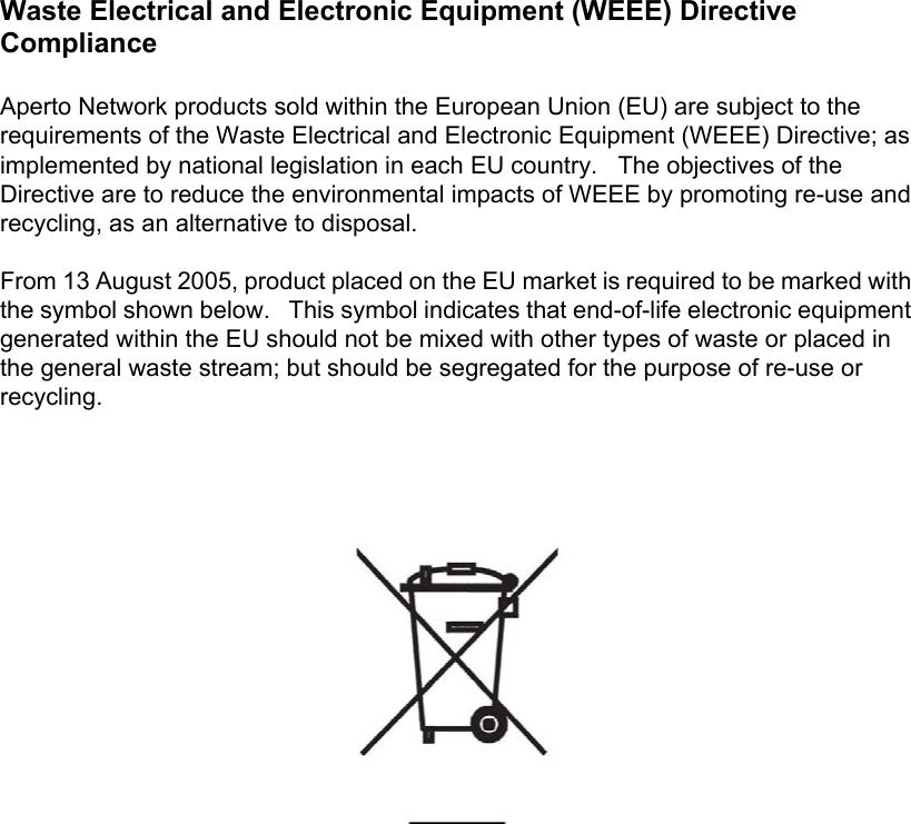 Waste Electrical and Electronic Equipment (WEEE) Directive ComplianceAperto Network products sold within the European Union (EU) are subject to the requirements of the Waste Electrical and Electronic Equipment (WEEE) Directive; as implemented by national legislation in each EU country.   The objectives of the Directive are to reduce the environmental impacts of WEEE by promoting re-use and recycling, as an alternative to disposal. From 13 August 2005, product placed on the EU market is required to be marked with the symbol shown below.   This symbol indicates that end-of-life electronic equipment generated within the EU should not be mixed with other types of waste or placed in the general waste stream; but should be segregated for the purpose of re-use or recycling. 