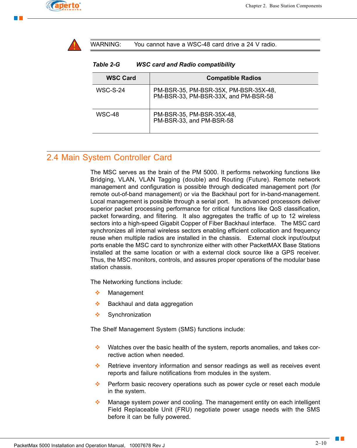 2–10PacketMax 5000 Installation and Operation Manual,   10007678 Rev JChapter 2.  Base Station ComponentsWARNING: You cannot have a WSC-48 card drive a 24 V radio.2.4 Main System Controller CardThe MSC serves as the brain of the PM 5000. It performs networking functions like Bridging, VLAN, VLAN Tagging (double) and Routing (Future). Remote network management and configuration is possible through dedicated management port (for remote out-of-band management) or via the Backhaul port for in-band-management. Local management is possible through a serial port.   Its advanced processors deliver superior packet processing performance for critical functions like QoS classification, packet forwarding, and filtering.  It also aggregates the traffic of up to 12 wireless sectors into a high-speed Gigabit Copper of Fiber Backhaul interface.   The MSC card synchronizes all internal wireless sectors enabling efficient collocation and frequency reuse when multiple radios are installed in the chassis.   External clock input/output ports enable the MSC card to synchronize either with other PacketMAX Base Stations installed at the same location or with a external clock source like a GPS receiver. Thus, the MSC monitors, controls, and assures proper operations of the modular base station chassis.The Networking functions include:Management Backhaul and data aggregationSynchronization  The Shelf Management System (SMS) functions include:Watches over the basic health of the system, reports anomalies, and takes cor-rective action when needed.Retrieve inventory information and sensor readings as well as receives event reports and failure notifications from modules in the system.Perform basic recovery operations such as power cycle or reset each module in the system. Manage system power and cooling. The management entity on each intelligent Field Replaceable Unit (FRU) negotiate power usage needs with the SMS before it can be fully powered.Table 2-G WSC card and Radio compatibilityWSC Card Compatible RadiosWSC-S-24 PM-BSR-35, PM-BSR-35X, PM-BSR-35X-48, PM-BSR-33, PM-BSR-33X, and PM-BSR-58 WSC-48 PM-BSR-35, PM-BSR-35X-48,PM-BSR-33, and PM-BSR-58 