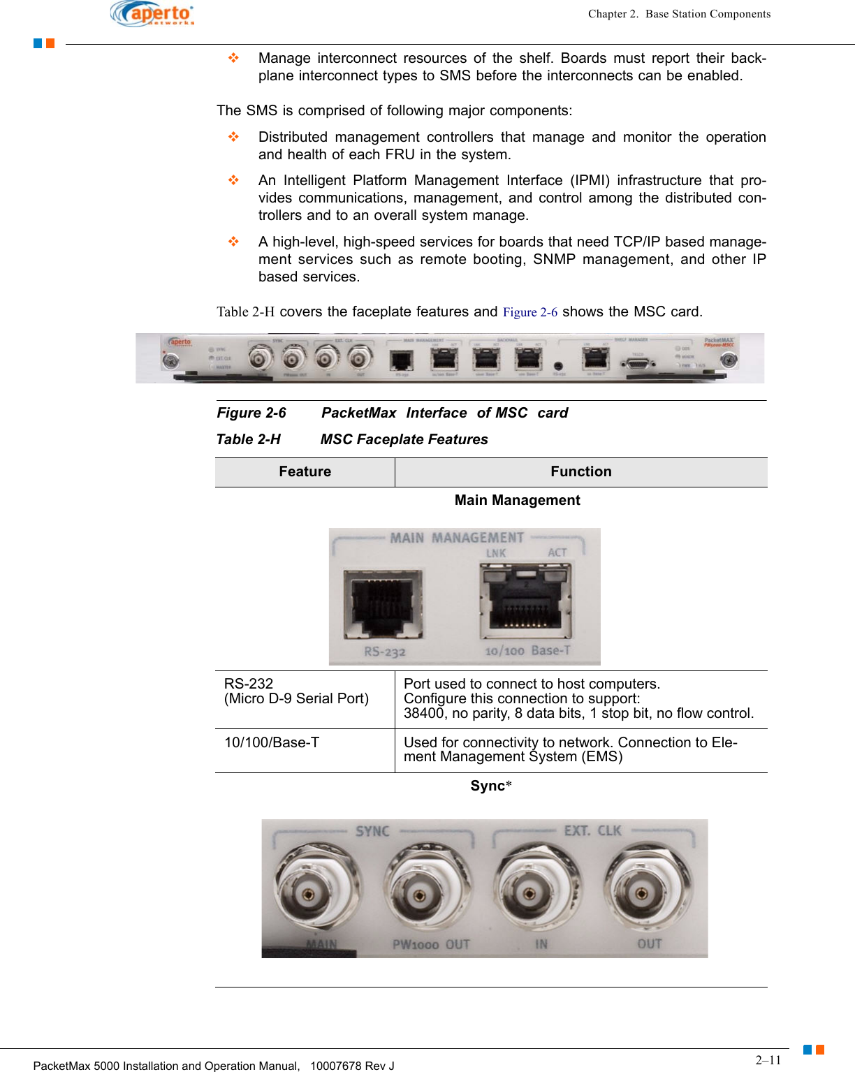 2–11PacketMax 5000 Installation and Operation Manual,   10007678 Rev JChapter 2.  Base Station ComponentsManage interconnect resources of the shelf. Boards must report their back-plane interconnect types to SMS before the interconnects can be enabled. The SMS is comprised of following major components:Distributed management controllers that manage and monitor the operation and health of each FRU in the system.An Intelligent Platform Management Interface (IPMI) infrastructure that pro-vides communications, management, and control among the distributed con-trollers and to an overall system manage.A high-level, high-speed services for boards that need TCP/IP based manage-ment services such as remote booting, SNMP management, and other IP based services.Table 2-H covers the faceplate features and Figure 2-6 shows the MSC card.Figure 2-6 PacketMax  Interface  of MSC  card                 Table 2-H MSC Faceplate FeaturesFeature Function                                                         Main ManagementRS-232  (Micro D-9 Serial Port)Port used to connect to host computers.Configure this connection to support:38400, no parity, 8 data bits, 1 stop bit, no flow control.10/100/Base-T Used for connectivity to network. Connection to Ele-ment Management System (EMS)Sync* 