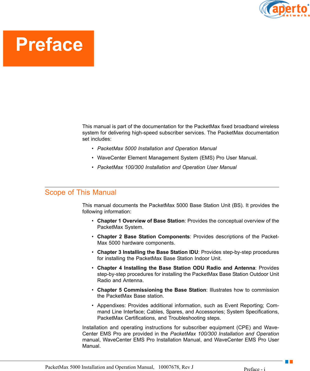 Preface - iPacketMax 5000 Installation and Operation Manual,   10007678, Rev J      This manual is part of the documentation for the PacketMax fixed broadband wireless system for delivering high-speed subscriber services. The PacketMax documentation set includes:• PacketMax 5000 Installation and Operation Manual• WaveCenter Element Management System (EMS) Pro User Manual.• PacketMax 100/300 Installation and Operation User ManualScope of This ManualThis manual documents the PacketMax 5000 Base Station Unit (BS). It provides the following information:•Chapter 1 Overview of Base Station: Provides the conceptual overview of the PacketMax System.•Chapter 2 Base Station Components: Provides descriptions of the Packet-Max 5000 hardware components.•Chapter 3 Installing the Base Station IDU: Provides step-by-step procedures for installing the PacketMax Base Station Indoor Unit.•Chapter 4 Installing the Base Station ODU Radio and Antenna: Provides step-by-step procedures for installing the PacketMax Base Station Outdoor Unit Radio and Antenna.•Chapter 5 Commissioning the Base Station: Illustrates how to commission the PacketMax Base station.• Appendixes: Provides additional information, such as Event Reporting; Com-mand Line Interface; Cables, Spares, and Accessories; System Specifications, PacketMax Certifications, and Troubleshooting steps.Installation and operating instructions for subscriber equipment (CPE) and Wave-Center EMS Pro are provided in the PacketMax 100/300 Installation and Operationmanual, WaveCenter EMS Pro Installation Manual, and WaveCenter EMS Pro User Manual.Preface