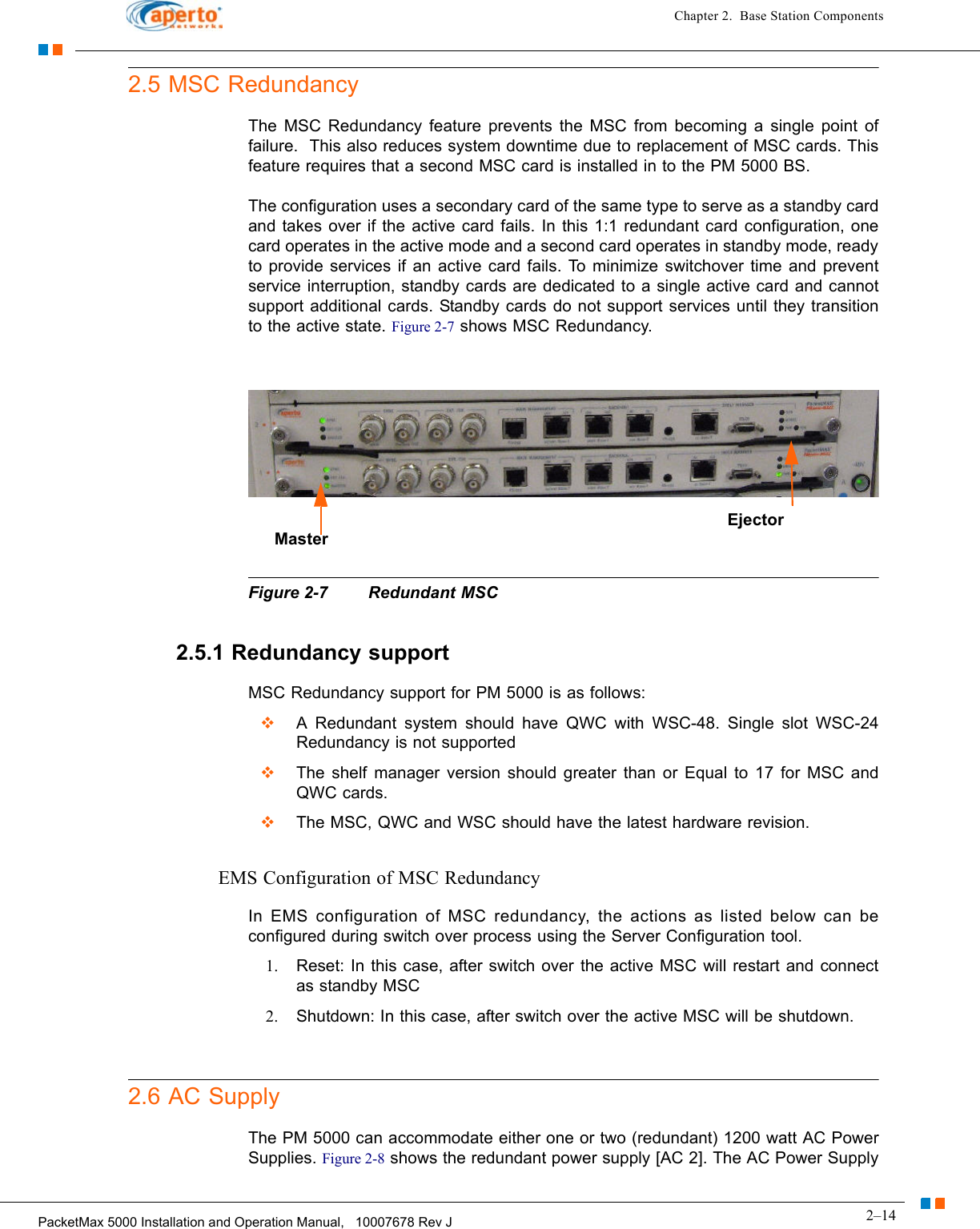 2–14PacketMax 5000 Installation and Operation Manual,   10007678 Rev JChapter 2.  Base Station Components2.5 MSC RedundancyThe MSC Redundancy feature prevents the MSC from becoming a single point of failure.  This also reduces system downtime due to replacement of MSC cards. This feature requires that a second MSC card is installed in to the PM 5000 BS.The configuration uses a secondary card of the same type to serve as a standby card and takes over if the active card fails. In this 1:1 redundant card configuration, one card operates in the active mode and a second card operates in standby mode, ready to provide services if an active card fails. To minimize switchover time and prevent service interruption, standby cards are dedicated to a single active card and cannot support additional cards. Standby cards do not support services until they transition to the active state. Figure 2-7 shows MSC Redundancy.Figure 2-7 Redundant MSC2.5.1 Redundancy supportMSC Redundancy support for PM 5000 is as follows:A Redundant system should have QWC with WSC-48. Single slot WSC-24 Redundancy is not supported The shelf manager version should greater than or Equal to 17 for MSC and QWC cards.The MSC, QWC and WSC should have the latest hardware revision.EMS Configuration of MSC RedundancyIn EMS configuration of MSC redundancy, the actions as listed below can be configured during switch over process using the Server Configuration tool.1. Reset: In this case, after switch over the active MSC will restart and connect as standby MSC2. Shutdown: In this case, after switch over the active MSC will be shutdown.2.6 AC SupplyThe PM 5000 can accommodate either one or two (redundant) 1200 watt AC Power Supplies. Figure 2-8 shows the redundant power supply [AC 2]. The AC Power Supply Master Ejector