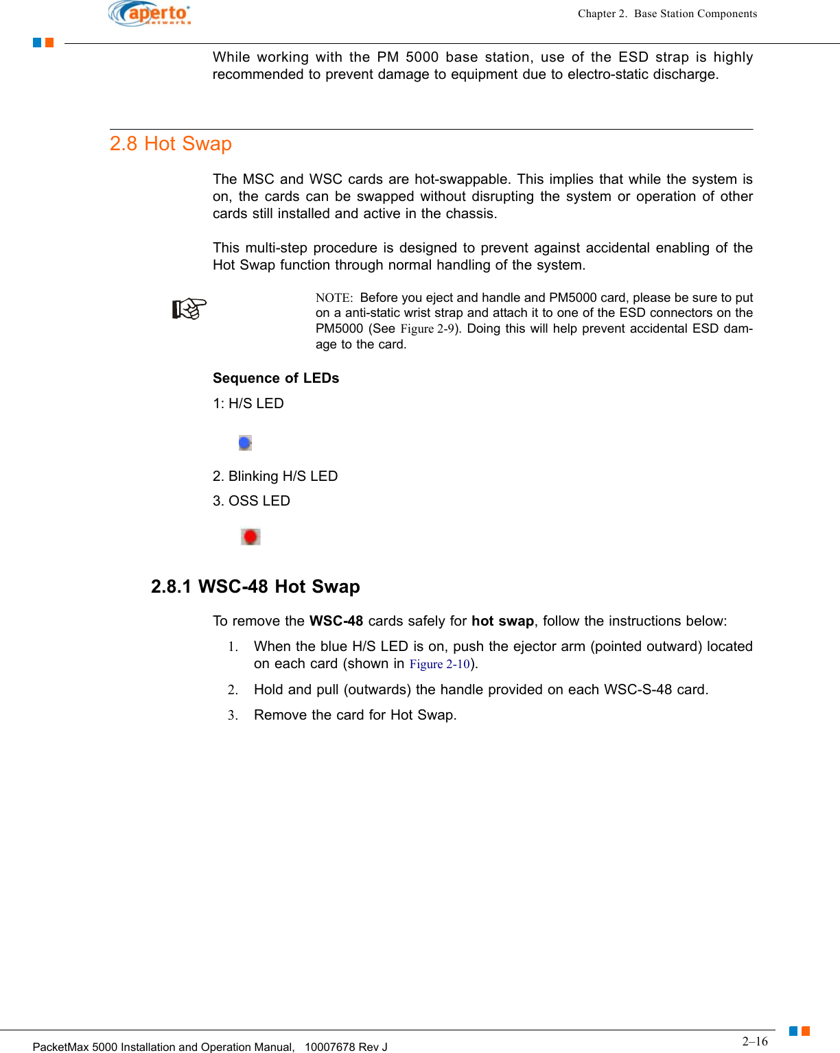 2–16PacketMax 5000 Installation and Operation Manual,   10007678 Rev JChapter 2.  Base Station ComponentsWhile working with the PM 5000 base station, use of the ESD strap is highly recommended to prevent damage to equipment due to electro-static discharge.2.8 Hot SwapThe MSC and WSC cards are hot-swappable. This implies that while the system is on, the cards can be swapped without disrupting the system or operation of other cards still installed and active in the chassis.This multi-step procedure is designed to prevent against accidental enabling of the Hot Swap function through normal handling of the system.    NOTE:  Before you eject and handle and PM5000 card, please be sure to put on a anti-static wrist strap and attach it to one of the ESD connectors on the PM5000 (See Figure 2-9). Doing this will help prevent accidental ESD dam-age to the card.Sequence of LEDs1: H/S LED2. Blinking H/S LED3. OSS LED2.8.1 WSC-48 Hot SwapTo remove the WSC-48 cards safely for hot swap, follow the instructions below:1. When the blue H/S LED is on, push the ejector arm (pointed outward) located on each card (shown in Figure 2-10).2. Hold and pull (outwards) the handle provided on each WSC-S-48 card.  3. Remove the card for Hot Swap.