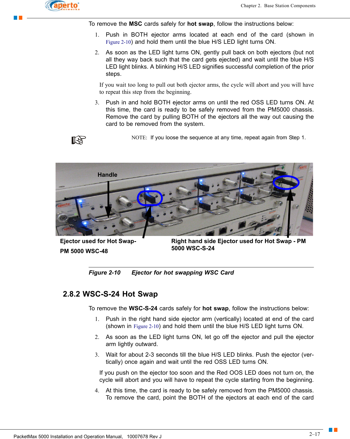 2–17PacketMax 5000 Installation and Operation Manual,   10007678 Rev JChapter 2.  Base Station ComponentsTo remove the MSC cards safely for hot swap, follow the instructions below:1. Push in BOTH ejector arms located at each end of the card (shown in Figure 2-10) and hold them until the blue H/S LED light turns ON. 2. As soon as the LED light turns ON, gently pull back on both ejectors (but not all they way back such that the card gets ejected) and wait until the blue H/S LED light blinks. A blinking H/S LED signifies successful completion of the prior steps.If you wait too long to pull out both ejector arms, the cycle will abort and you will have to repeat this step from the beginning.3. Push in and hold BOTH ejector arms on until the red OSS LED turns ON. At this time, the card is ready to be safely removed from the PM5000 chassis. Remove the card by pulling BOTH of the ejectors all the way out causing the card to be removed from the system.NOTE:  If you loose the sequence at any time, repeat again from Step 1.Figure 2-10 Ejector for hot swapping WSC Card2.8.2 WSC-S-24 Hot SwapTo remove the WSC-S-24 cards safely for hot swap, follow the instructions below:1. Push in the right hand side ejector arm (vertically) located at end of the card (shown in Figure 2-10) and hold them until the blue H/S LED light turns ON. 2. As soon as the LED light turns ON, let go off the ejector and pull the ejector arm lightly outward.3. Wait for about 2-3 seconds till the blue H/S LED blinks. Push the ejector (ver-tically) once again and wait until the red OSS LED turns ON. If you push on the ejector too soon and the Red OOS LED does not turn on, the cycle will abort and you will have to repeat the cycle starting from the beginning.4. At this time, the card is ready to be safely removed from the PM5000 chassis. To remove the card, point the BOTH of the ejectors at each end of the card 1: H/S LED2: Blinking H/S LED3: OSS LEDRight hand side Ejector used for Hot Swap - PM 5000 WSC-S-24Ejector used for Hot Swap-PM 5000 WSC-48Handle