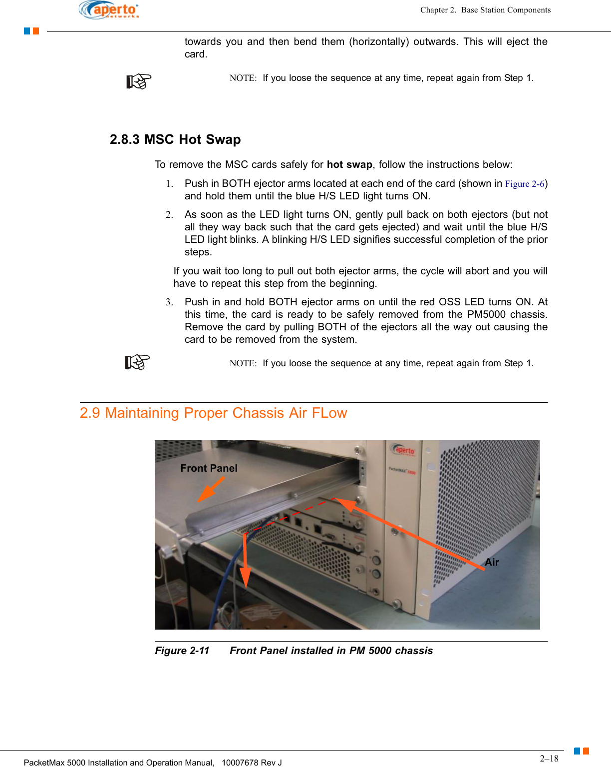 2–18PacketMax 5000 Installation and Operation Manual,   10007678 Rev JChapter 2.  Base Station Componentstowards you and then bend them (horizontally) outwards. This will eject the card.NOTE:  If you loose the sequence at any time, repeat again from Step 1.2.8.3 MSC Hot SwapTo remove the MSC cards safely for hot swap, follow the instructions below:1. Push in BOTH ejector arms located at each end of the card (shown in Figure 2-6) and hold them until the blue H/S LED light turns ON. 2. As soon as the LED light turns ON, gently pull back on both ejectors (but not all they way back such that the card gets ejected) and wait until the blue H/S LED light blinks. A blinking H/S LED signifies successful completion of the prior steps.If you wait too long to pull out both ejector arms, the cycle will abort and you will have to repeat this step from the beginning.3. Push in and hold BOTH ejector arms on until the red OSS LED turns ON. At this time, the card is ready to be safely removed from the PM5000 chassis. Remove the card by pulling BOTH of the ejectors all the way out causing the card to be removed from the system.NOTE:  If you loose the sequence at any time, repeat again from Step 1.2.9 Maintaining Proper Chassis Air FLowFigure 2-11 Front Panel installed in PM 5000 chassisAirFront Panel