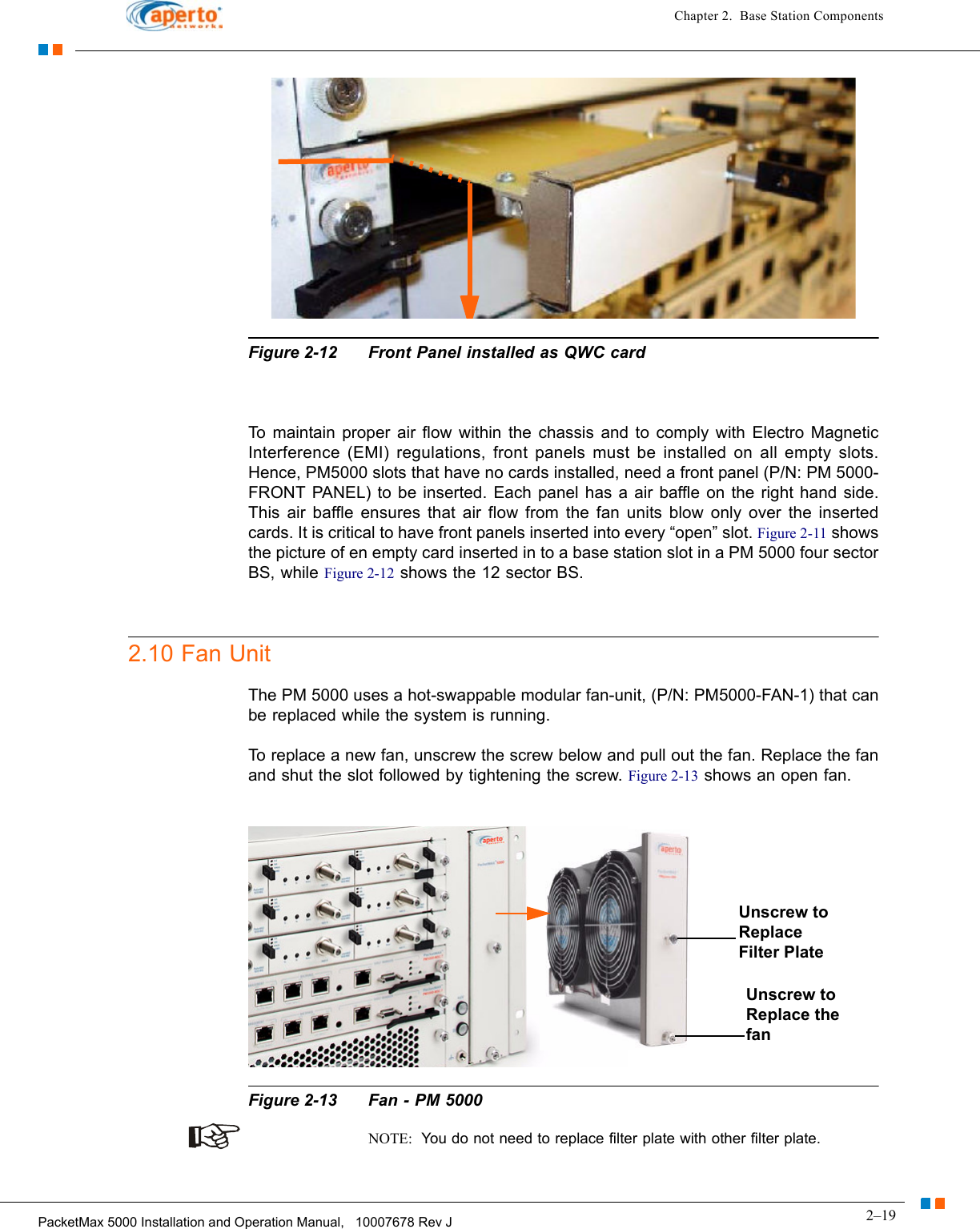 2–19PacketMax 5000 Installation and Operation Manual,   10007678 Rev JChapter 2.  Base Station ComponentsFigure 2-12 Front Panel installed as QWC cardTo maintain proper air flow within the chassis and to comply with Electro Magnetic Interference (EMI) regulations, front panels must be installed on all empty slots. Hence, PM5000 slots that have no cards installed, need a front panel (P/N: PM 5000-FRONT PANEL) to be inserted. Each panel has a air baffle on the right hand side. This air baffle ensures that air flow from the fan units blow only over the inserted cards. It is critical to have front panels inserted into every “open” slot. Figure 2-11 shows the picture of en empty card inserted in to a base station slot in a PM 5000 four sector BS, while Figure 2-12 shows the 12 sector BS.2.10 Fan UnitThe PM 5000 uses a hot-swappable modular fan-unit, (P/N: PM5000-FAN-1) that can be replaced while the system is running.To replace a new fan, unscrew the screw below and pull out the fan. Replace the fan and shut the slot followed by tightening the screw. Figure 2-13 shows an open fan. Figure 2-13 Fan - PM 5000NOTE:  You do not need to replace filter plate with other filter plate.Unscrew to Replace Filter PlateUnscrew to Replace the fan