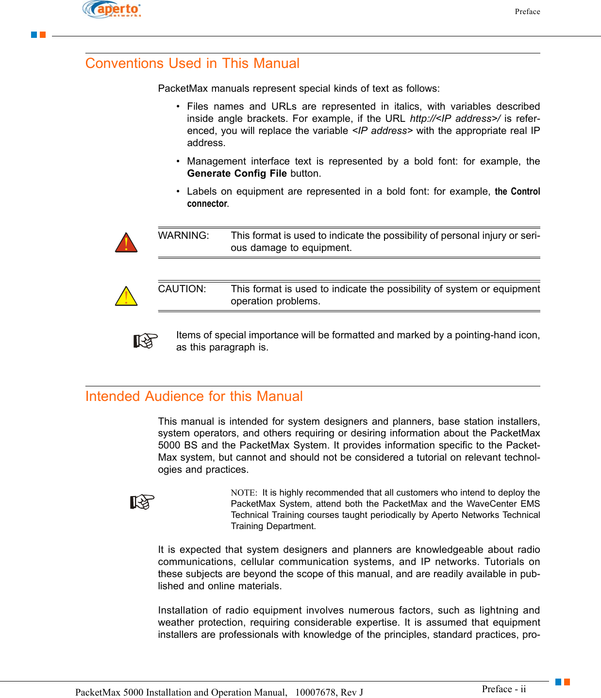 Preface Preface - iiPacketMax 5000 Installation and Operation Manual,   10007678, Rev J      Conventions Used in This ManualPacketMax manuals represent special kinds of text as follows:• Files names and URLs are represented in italics, with variables described inside angle brackets. For example, if the URL http://&lt;IP address&gt;/ is refer-enced, you will replace the variable &lt;IP address&gt; with the appropriate real IP address.• Management interface text is represented by a bold font: for example, the Generate Config File button.• Labels on equipment are represented in a bold font: for example, the Controlconnector.WARNING: This format is used to indicate the possibility of personal injury or seri-ous damage to equipment.CAUTION: This format is used to indicate the possibility of system or equipment operation problems.Items of special importance will be formatted and marked by a pointing-hand icon, as this paragraph is.Intended Audience for this ManualThis manual is intended for system designers and planners, base station installers, system operators, and others requiring or desiring information about the PacketMax 5000 BS and the PacketMax System. It provides information specific to the Packet-Max system, but cannot and should not be considered a tutorial on relevant technol-ogies and practices. NOTE:  It is highly recommended that all customers who intend to deploy the PacketMax System, attend both the PacketMax and the WaveCenter EMS Technical Training courses taught periodically by Aperto Networks Technical Training Department.It is expected that system designers and planners are knowledgeable about radio communications, cellular communication systems, and IP networks. Tutorials on these subjects are beyond the scope of this manual, and are readily available in pub-lished and online materials.Installation of radio equipment involves numerous factors, such as lightning and weather protection, requiring considerable expertise. It is assumed that equipment installers are professionals with knowledge of the principles, standard practices, pro-