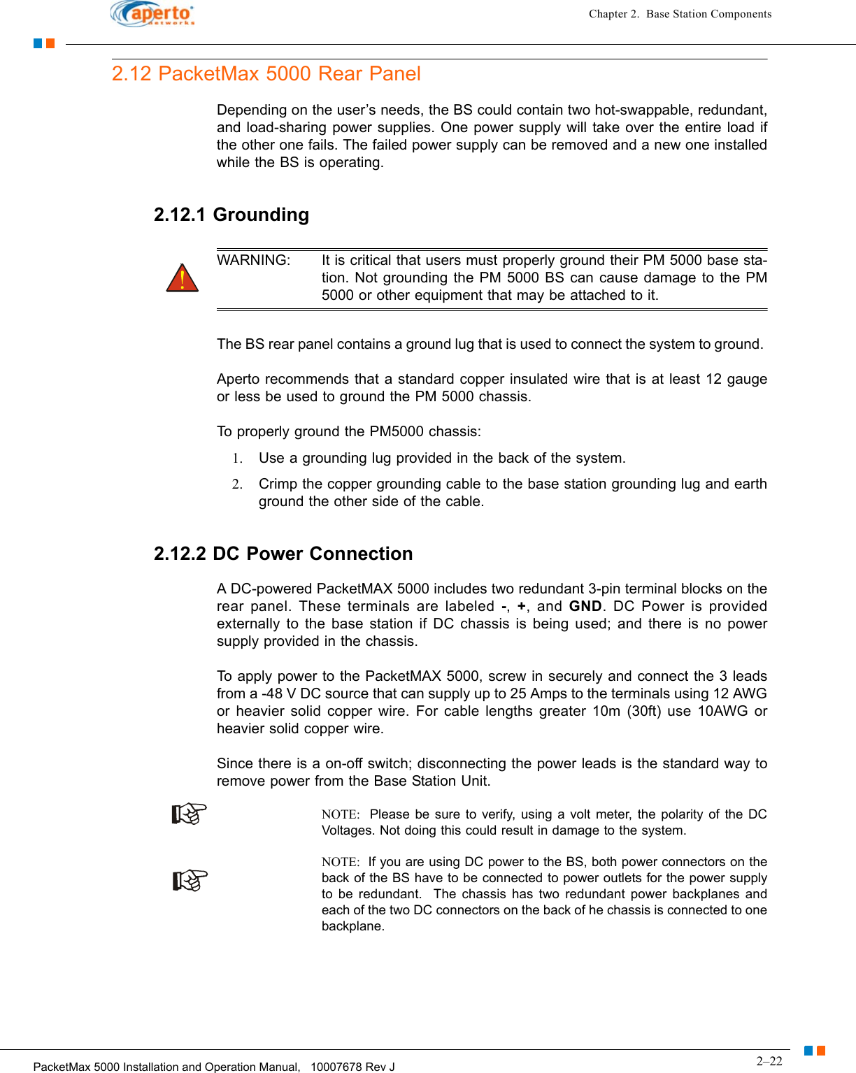 2–22PacketMax 5000 Installation and Operation Manual,   10007678 Rev JChapter 2.  Base Station Components2.12 PacketMax 5000 Rear PanelDepending on the user’s needs, the BS could contain two hot-swappable, redundant, and load-sharing power supplies. One power supply will take over the entire load if the other one fails. The failed power supply can be removed and a new one installed while the BS is operating. 2.12.1 GroundingWARNING: It is critical that users must properly ground their PM 5000 base sta-tion. Not grounding the PM 5000 BS can cause damage to the PM 5000 or other equipment that may be attached to it.The BS rear panel contains a ground lug that is used to connect the system to ground. Aperto recommends that a standard copper insulated wire that is at least 12 gauge or less be used to ground the PM 5000 chassis. To properly ground the PM5000 chassis:1. Use a grounding lug provided in the back of the system.2. Crimp the copper grounding cable to the base station grounding lug and earth ground the other side of the cable.2.12.2 DC Power ConnectionA DC-powered PacketMAX 5000 includes two redundant 3-pin terminal blocks on the rear panel. These terminals are labeled -,  +, and GND. DC Power is provided externally to the base station if DC chassis is being used; and there is no power supply provided in the chassis. To apply power to the PacketMAX 5000, screw in securely and connect the 3 leads from a -48 V DC source that can supply up to 25 Amps to the terminals using 12 AWG or heavier solid copper wire. For cable lengths greater 10m (30ft) use 10AWG or heavier solid copper wire. Since there is a on-off switch; disconnecting the power leads is the standard way to remove power from the Base Station Unit.NOTE:  Please be sure to verify, using a volt meter, the polarity of the DC Voltages. Not doing this could result in damage to the system.NOTE:  If you are using DC power to the BS, both power connectors on the back of the BS have to be connected to power outlets for the power supply to be redundant.  The chassis has two redundant power backplanes and each of the two DC connectors on the back of he chassis is connected to one backplane.
