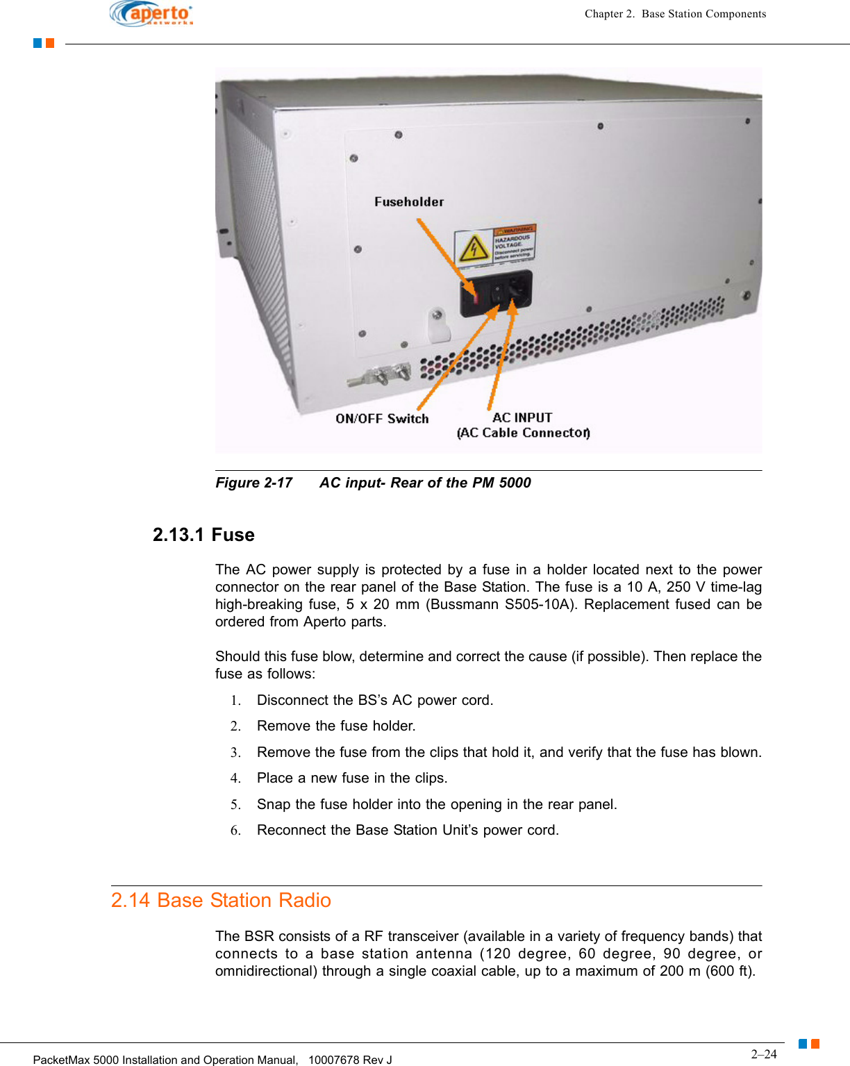 2–24PacketMax 5000 Installation and Operation Manual,   10007678 Rev JChapter 2.  Base Station ComponentsFigure 2-17 AC input- Rear of the PM 50002.13.1 FuseThe AC power supply is protected by a fuse in a holder located next to the power connector on the rear panel of the Base Station. The fuse is a 10 A, 250 V time-lag high-breaking fuse, 5 x 20 mm (Bussmann S505-10A). Replacement fused can be ordered from Aperto parts.Should this fuse blow, determine and correct the cause (if possible). Then replace the fuse as follows:1. Disconnect the BS’s AC power cord.2. Remove the fuse holder.3. Remove the fuse from the clips that hold it, and verify that the fuse has blown.4. Place a new fuse in the clips.5. Snap the fuse holder into the opening in the rear panel.6. Reconnect the Base Station Unit’s power cord.2.14 Base Station RadioThe BSR consists of a RF transceiver (available in a variety of frequency bands) that connects to a base station antenna (120 degree, 60 degree, 90 degree, or omnidirectional) through a single coaxial cable, up to a maximum of 200 m (600 ft). 