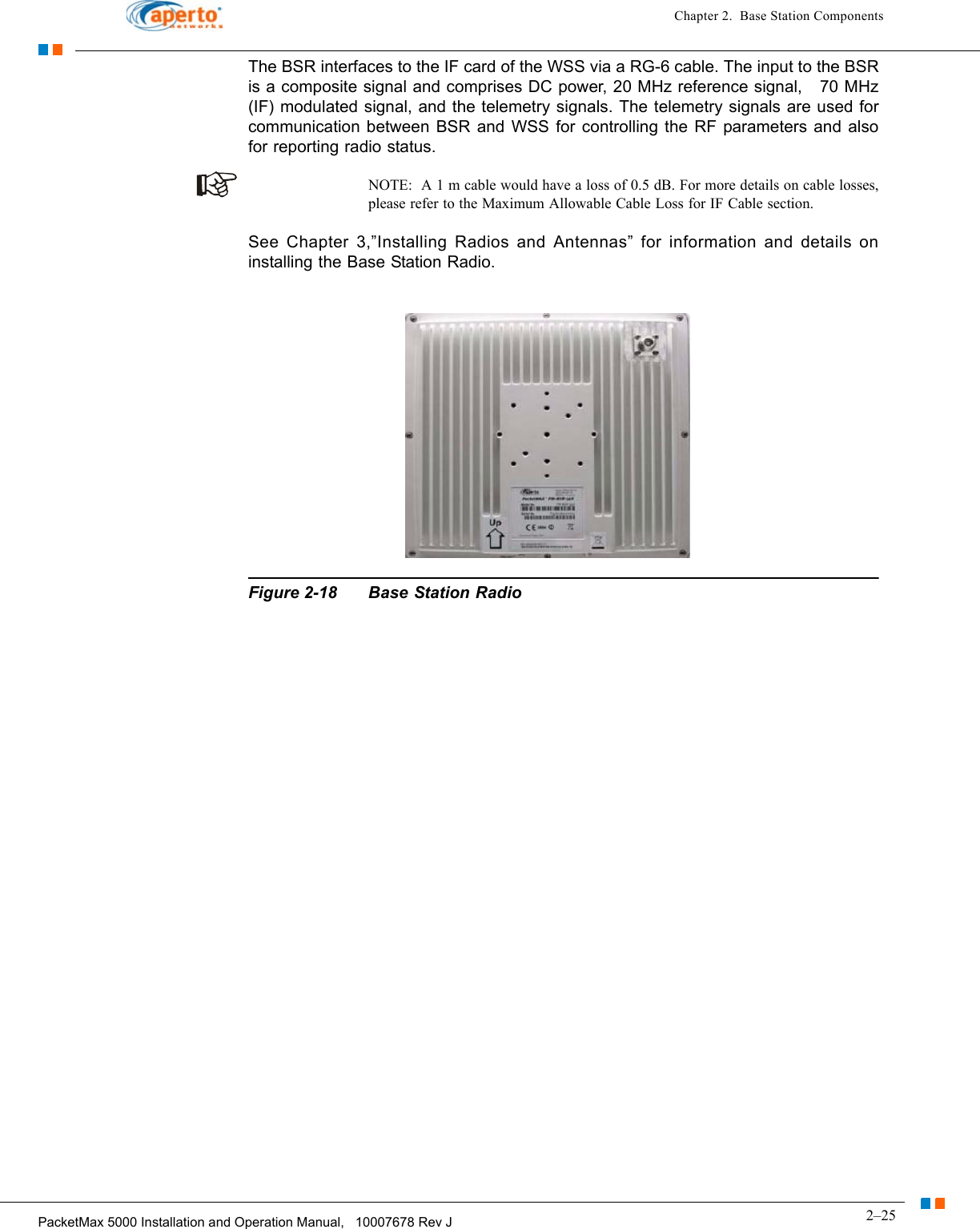 2–25PacketMax 5000 Installation and Operation Manual,   10007678 Rev JChapter 2.  Base Station ComponentsThe BSR interfaces to the IF card of the WSS via a RG-6 cable. The input to the BSR is a composite signal and comprises DC power, 20 MHz reference signal,   70 MHz (IF) modulated signal, and the telemetry signals. The telemetry signals are used for communication between BSR and WSS for controlling the RF parameters and also for reporting radio status.NOTE:  A 1 m cable would have a loss of 0.5 dB. For more details on cable losses, please refer to the Maximum Allowable Cable Loss for IF Cable section.See Chapter 3,”Installing Radios and Antennas” for information and details on installing the Base Station Radio.Figure 2-18 Base Station Radio