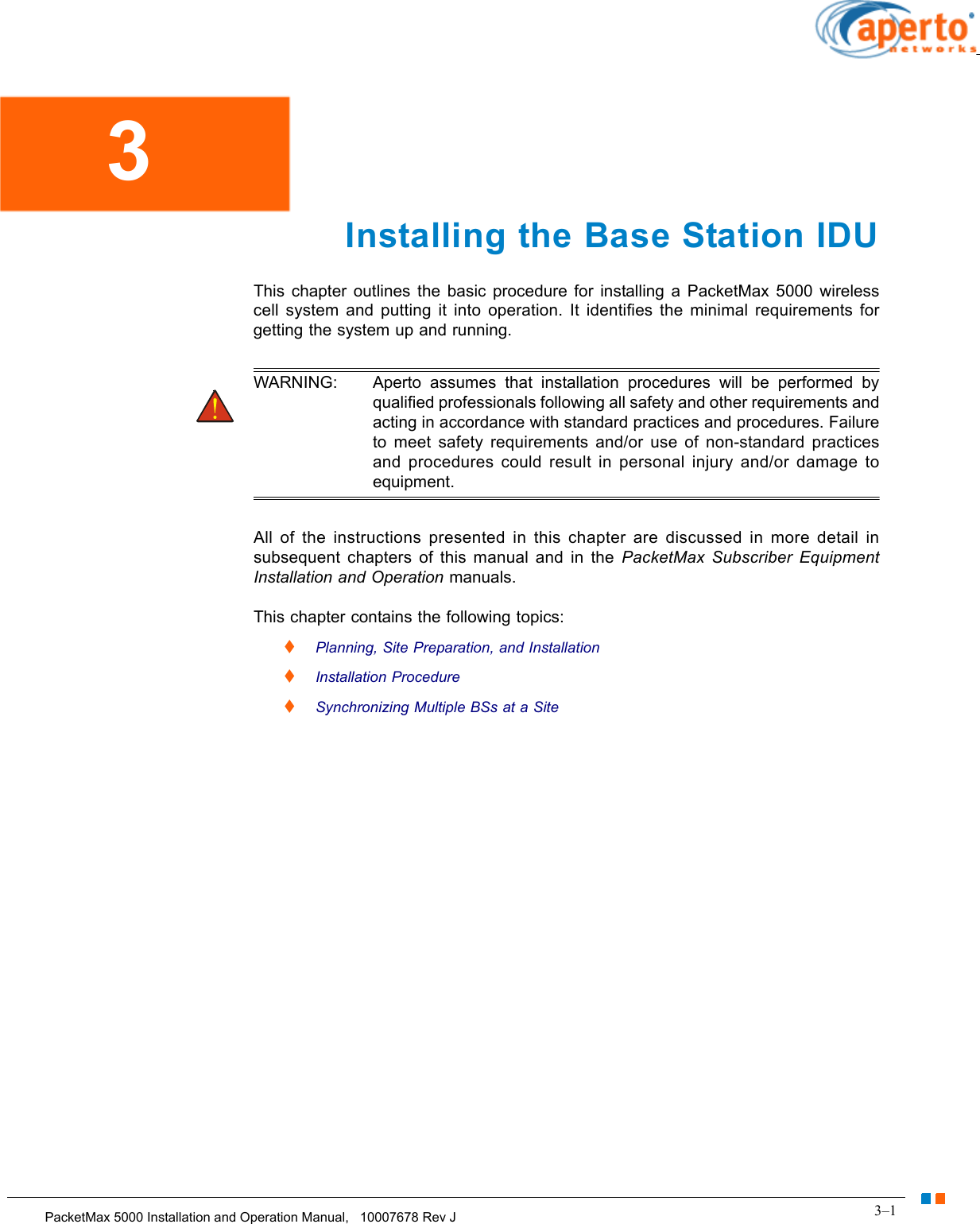 3–1PacketMax 5000 Installation and Operation Manual,   10007678 Rev JChapter 3.  Installing the Base Station IDUInstalling the Base Station IDUThis chapter outlines the basic procedure for installing a PacketMax 5000 wireless cell system and putting it into operation. It identifies the minimal requirements for getting the system up and running.WARNING: Aperto assumes that installation procedures will be performed by qualified professionals following all safety and other requirements and acting in accordance with standard practices and procedures. Failure to meet safety requirements and/or use of non-standard practices and procedures could result in personal injury and/or damage to equipment.All of the instructions presented in this chapter are discussed in more detail in subsequent chapters of this manual and in the PacketMax Subscriber Equipment Installation and Operation manuals.This chapter contains the following topics:  Planning, Site Preparation, and Installation  Installation Procedure  Synchronizing Multiple BSs at a Site3