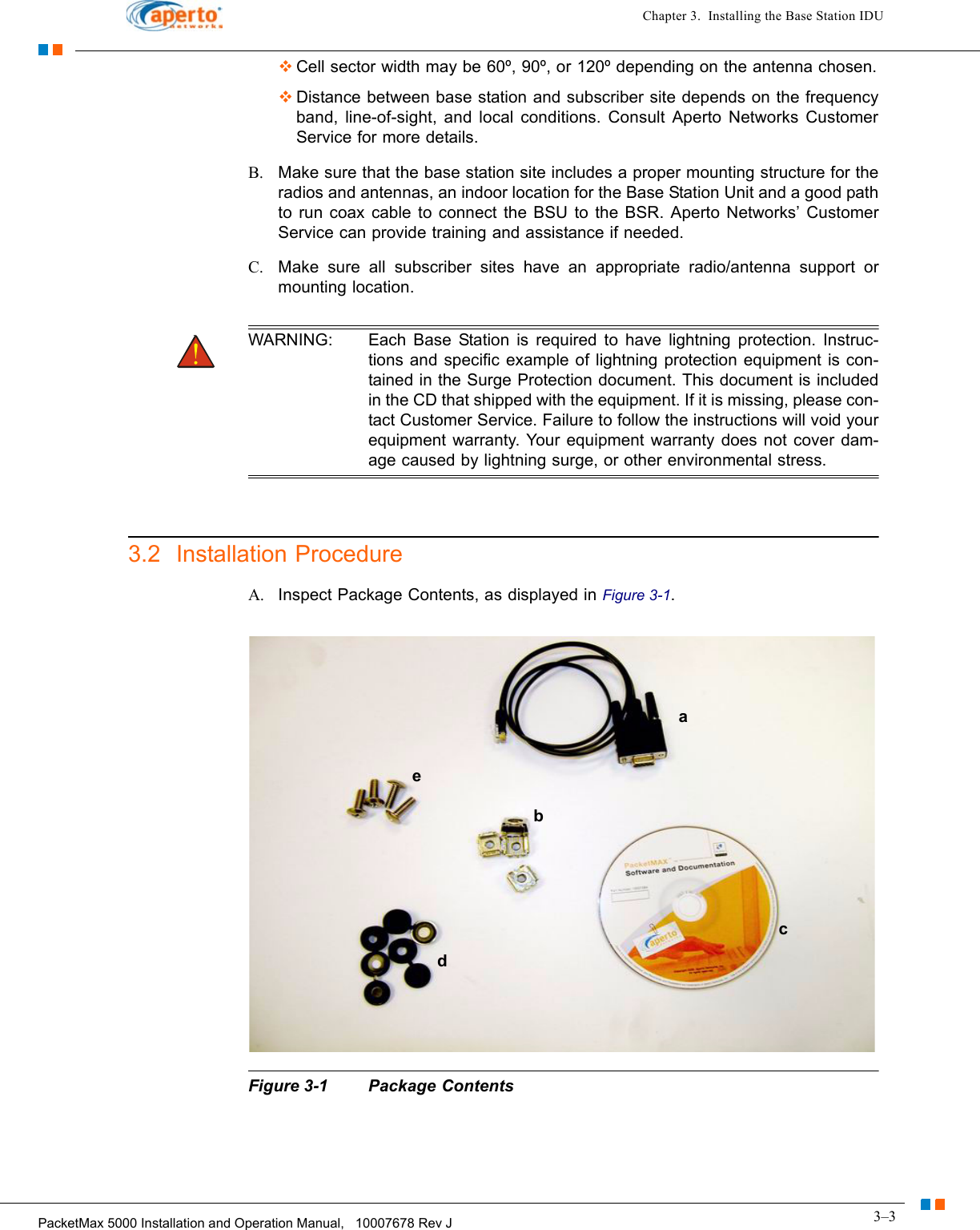 3–3PacketMax 5000 Installation and Operation Manual,   10007678 Rev JChapter 3.  Installing the Base Station IDUCell sector width may be 60º, 90º, or 120º depending on the antenna chosen.Distance between base station and subscriber site depends on the frequency band, line-of-sight, and local conditions. Consult Aperto Networks Customer Service for more details.B. Make sure that the base station site includes a proper mounting structure for the radios and antennas, an indoor location for the Base Station Unit and a good path to run coax cable to connect the BSU to the BSR. Aperto Networks’ Customer Service can provide training and assistance if needed.C. Make sure all subscriber sites have an appropriate radio/antenna support or mounting location.  WARNING: Each Base Station is required to have lightning protection. Instruc-tions and specific example of lightning protection equipment is con-tained in the Surge Protection document. This document is included in the CD that shipped with the equipment. If it is missing, please con-tact Customer Service. Failure to follow the instructions will void your equipment warranty. Your equipment warranty does not cover dam-age caused by lightning surge, or other environmental stress.3.2  Installation ProcedureA. Inspect Package Contents, as displayed in Figure 3-1.Figure 3-1 Package Contentsbaceabcde